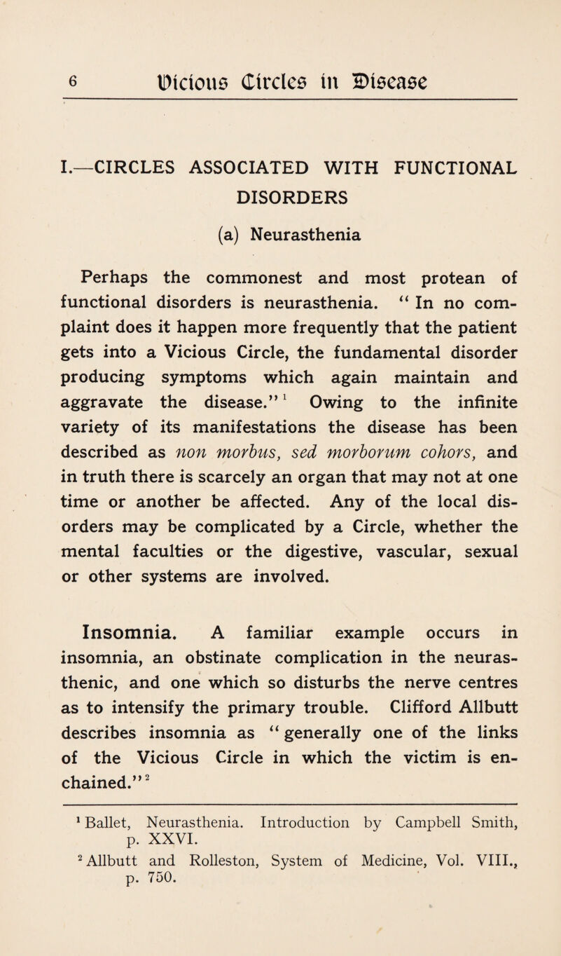 I.—CIRCLES ASSOCIATED WITH FUNCTIONAL DISORDERS (a) Neurasthenia Perhaps the commonest and most protean of functional disorders is neurasthenia. “ In no com¬ plaint does it happen more frequently that the patient gets into a Vicious Circle, the fundamental disorder producing symptoms which again maintain and aggravate the disease.”1 Owing to the infinite variety of its manifestations the disease has been described as non morbus, sed morborum cohors, and in truth there is scarcely an organ that may not at one time or another be affected. Any of the local dis¬ orders may be complicated by a Circle, whether the mental faculties or the digestive, vascular, sexual or other systems are involved. Insomnia. A familiar example occurs in insomnia, an obstinate complication in the neuras¬ thenic, and one which so disturbs the nerve centres as to intensify the primary trouble. Clifford Allbutt describes insomnia as “ generally one of the links of the Vicious Circle in which the victim is en¬ chained.”2 1 Ballet, Neurasthenia. Introduction by Campbell Smith, p. XXVI. 2 Allbutt and Rolleston, System of Medicine, Vol. VIII., p. 750.