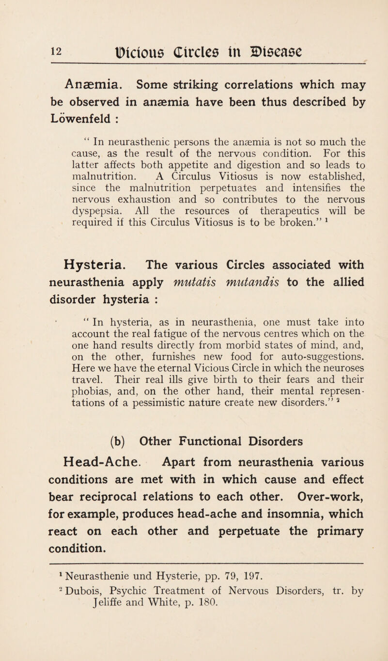 Anaemia. Some striking correlations which may be observed in anaemia have been thus described by Lowenfeld : “ In neurasthenic persons the anaemia is not so much the cause, as the result of the nervous condition. For this latter affects both appetite and digestion and so leads to malnutrition. A Circulus Vitiosus is now established, since the malnutrition perpetuates and intensifies the nervous exhaustion and so contributes to the nervous dyspepsia. All the resources of therapeutics will be required if this Circulus Vitiosus is to be broken.” 1 Hysteria. The various Circles associated with neurasthenia apply mutatis mutandis to the allied disorder hysteria : “ In hysteria, as in neurasthenia, one must take into account the real fatigue of the nervous centres which on the one hand results directly from morbid states of mind, and, on the other, furnishes new food for auto-suggestions. Here we have the eternal Vicious Circle in which the neuroses travel. Their real ills give birth to their fears and their phobias, and, on the other hand, their mental represen¬ tations of a pessimistic nature create new disorders.” 2 (b) Other Functional Disorders Head-Ache. Apart from neurasthenia various conditions are met with in which cause and effect bear reciprocal relations to each other. Over-work, for example, produces head-ache and insomnia, which react on each other and perpetuate the primary condition. 1 Neurasthenic und Hysterie, pp. 79, 197. 2 Dubois, Psychic Treatment of Nervous Disorders, tr. by Jeliffe and White, p. 180.