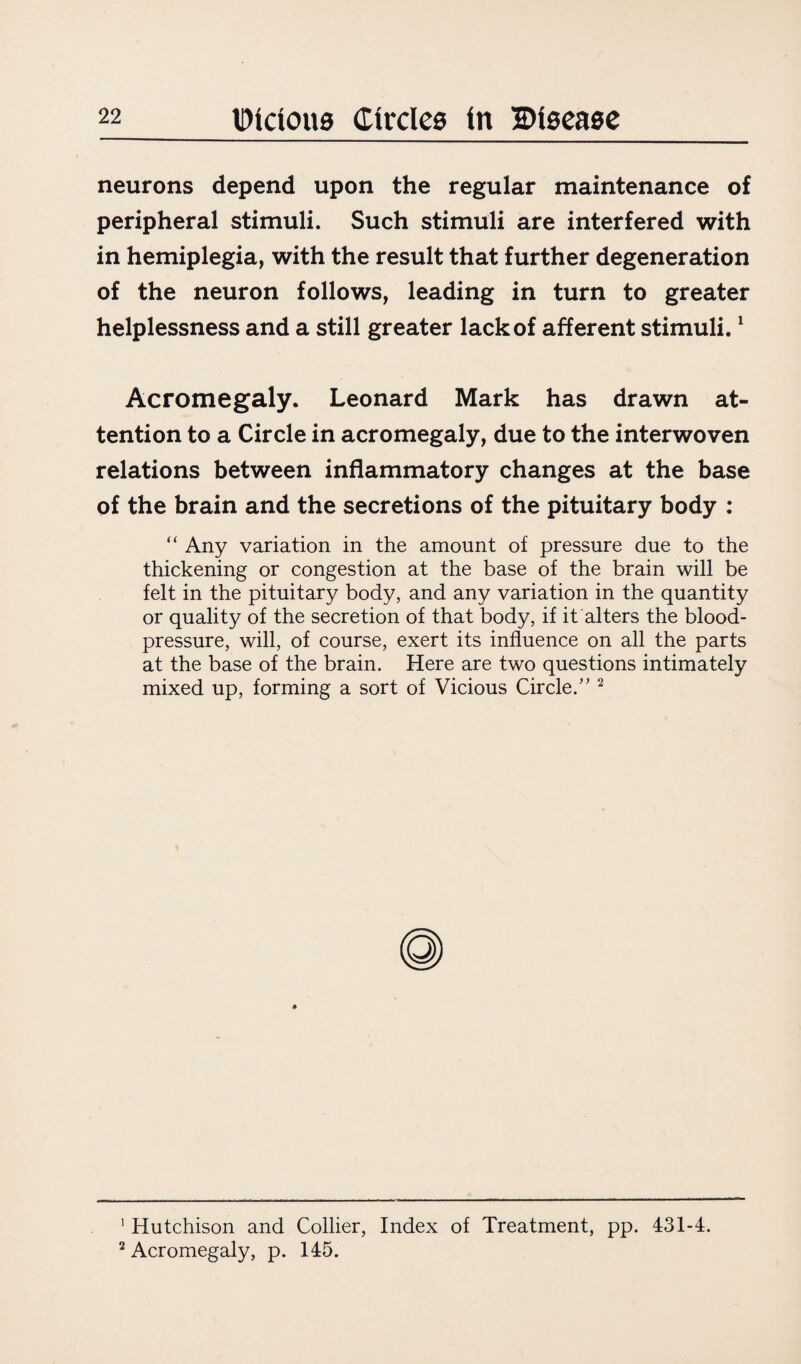 neurons depend upon the regular maintenance of peripheral stimuli. Such stimuli are interfered with in hemiplegia, with the result that further degeneration of the neuron follows, leading in turn to greater helplessness and a still greater lack of afferent stimuli.1 Acromegaly. Leonard Mark has drawn at¬ tention to a Circle in acromegaly, due to the interwoven relations between inflammatory changes at the base of the brain and the secretions of the pituitary body : “ Any variation in the amount of pressure due to the thickening or congestion at the base of the brain will be felt in the pituitary body, and any variation in the quantity or quality of the secretion of that body, if it alters the blood- pressure, will, of course, exert its influence on all the parts at the base of the brain. Here are two questions intimately mixed up, forming a sort of Vicious Circle.” 2 1 Hutchison and Collier, Index of Treatment, pp. 431-4. 2 Acromegaly, p. 145.