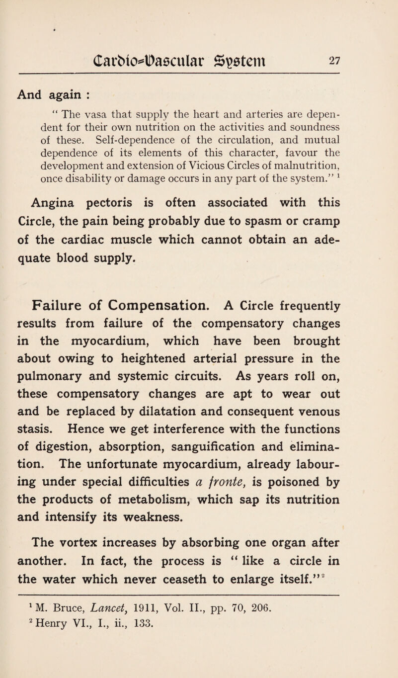 And again : “ The vasa that supply the heart and arteries are depen¬ dent for their own nutrition on the activities and soundness of these. Self-dependence of the circulation, and mutual dependence of its elements of this character, favour the development and extension of Vicious Circles of malnutrition, once disability or damage occurs in any part of the system.” 1 Angina pectoris is often associated with this Circle, the pain being probably due to spasm or cramp of the cardiac muscle which cannot obtain an ade¬ quate blood supply. Failure of Compensation. A Circle frequently results from failure of the compensatory changes in the myocardium, which have been brought about owing to heightened arterial pressure in the pulmonary and systemic circuits. As years roll on, these compensatory changes are apt to wear out and be replaced by dilatation and consequent venous stasis. Hence we get interference with the functions of digestion, absorption, sanguification and elimina¬ tion . The unfortunate myocardium, already labour¬ ing under special difficulties a fronte, is poisoned by the products of metabolism, which sap its nutrition and intensify its weakness. The vortex increases by absorbing one organ after another. In fact, the process is “ like a circle in the water which never ceaseth to enlarge itself.”2 1 M. Bruce, Lancet, 1911, Vol. II., pp. 70, 206. 2 Henry VI., I., ii., 133.