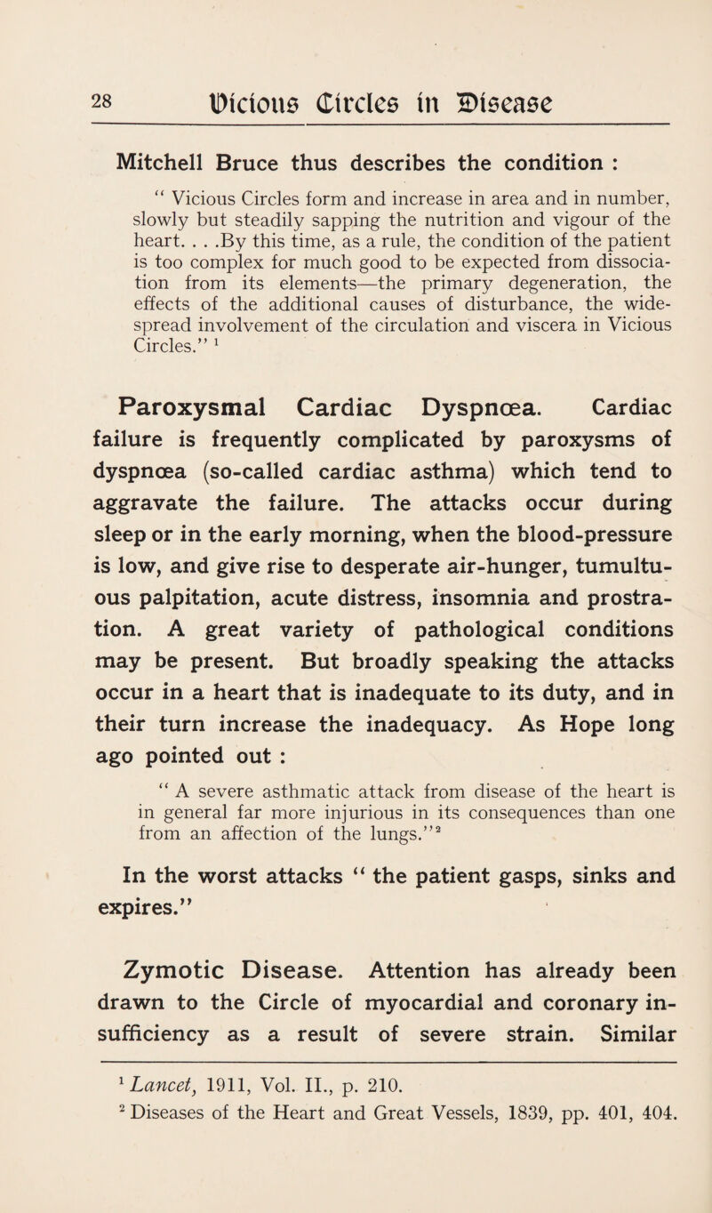 Mitchell Bruce thus describes the condition : “ Vicious Circles form and increase in area and in number, slowly but steadily sapping the nutrition and vigour of the heart. . . .By this time, as a rule, the condition of the patient is too complex for much good to be expected from dissocia¬ tion from its elements—the primary degeneration, the effects of the additional causes of disturbance, the wide¬ spread involvement of the circulation and viscera in Vicious Circles.” 1 Paroxysmal Cardiac Dyspnoea. Cardiac failure is frequently complicated by paroxysms of dyspnoea (so-called cardiac asthma) which tend to aggravate the failure. The attacks occur during sleep or in the early morning, when the blood-pressure is low, and give rise to desperate air-hunger, tumultu¬ ous palpitation, acute distress, insomnia and prostra¬ tion. A great variety of pathological conditions may be present. But broadly speaking the attacks occur in a heart that is inadequate to its duty, and in their turn increase the inadequacy. As Hope long ago pointed out : “ A severe asthmatic attack from disease of the heart is in general far more injurious in its consequences than one from an affection of the lungs.”2 In the worst attacks “ the patient gasps, sinks and expires.’9 Zymotic Disease. Attention has already been drawn to the Circle of myocardial and coronary in¬ sufficiency as a result of severe strain. Similar 1 Lancet, 1911, Vol. II., p. 210. 2 Diseases of the Heart and Great Vessels, 1839, pp. 401, 404.