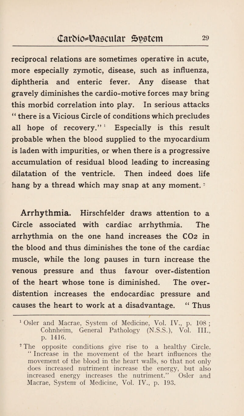 reciprocal relations are sometimes operative in acute, more especially zymotic, disease, such as influenza, diphtheria and enteric fever. Any disease that gravely diminishes the cardio-motive forces may bring this morbid correlation into play. In serious attacks “ there is a Vicious Circle of conditions which precludes all hope of recovery.”1 Especially is this result probable when the blood supplied to the myocardium is laden with impurities, or when there is a progressive accumulation of residual blood leading to increasing dilatation of the ventricle. Then indeed does life hang by a thread which may snap at any moment.2 Arrhythmia. Hirschfelder draws attention to a Circle associated with cardiac arrhythmia. The arrhythmia on the one hand increases the CO2 in the blood and thus diminishes the tone of the cardiac muscle, while the long pauses in turn increase the venous pressure and thus favour over-distention of the heart whose tone is diminished. The over¬ distention increases the endocardiac pressure and causes the heart to work at a disadvantage. “ Thus 1 Osier and Macrae, System of Medicine, Vol. IV., p. 108 ; Cohnheim, General Pathology (N.S.S.), Vol. III., p. 1416. 2 The opposite conditions give rise to a healthy Circle. “ Increase in the movement of the heart influences the movement of the blood in the heart walls, so that not only does increased nutriment increase the energy, but also increased energy increases the nutriment.” Osier and Macrae, System of Medicine, Vol. IV., p. 193.