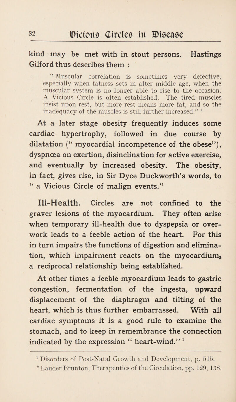 kind may be met with in stout persons. Hastings Gilford thus describes them : “ Muscular correlation is sometimes very defective, especially when fatness sets in after middle age, when the muscular system is no longer able to rise to the occasion. A Vicious Circle is often established. The tired muscles insist upon rest, but more rest means more fat, and so the inadequacy of the muscles is still further increased.'' 1 2 At a later stage obesity frequently induces some cardiac hypertrophy, followed in due course by dilatation (“ myocardial incompetence of the obese”), dyspnoea on exertion, disinclination for active exercise, and eventually by increased obesity. The obesity, in fact, gives rise, in Sir Dyce Duckworth’s words, to “ a Vicious Circle of malign events.” Ill-Health. Circles are not confined to the graver lesions of the myocardium. They often arise when temporary ill-health due to dyspepsia or over¬ work leads to a feeble action of the heart. For this in turn impairs the functions of digestion and elimina¬ tion, which impairment reacts on the myocardium, a reciprocal relationship being established. At other times a feeble myocardium leads to gastric congestion, fermentation of the ingesta, upward displacement of the diaphragm and tilting of the heart, which is thus further embarrassed. With all cardiac symptoms it is a good rule to examine the stomach, and to keep in remembrance the connection indicated by the expression “ heart-wind.” “ 1 Disorders of Post-Natal Growth and Development, p. 515. 2 Lauder Brunton, Therapeutics of the Circulation, pp. 129, 138.