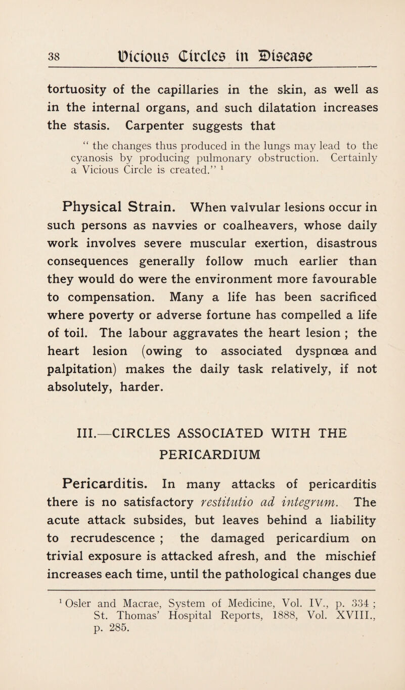 tortuosity of the capillaries in the skin, as well as in the internal organs, and such dilatation increases the stasis. Carpenter suggests that “ the changes thus produced in the lungs may lead to the cyanosis by producing pulmonary obstruction. Certainly a Vicious Circle is created.” 1 Physical Strain. When valvular lesions occur in such persons as navvies or coalheavers, whose daily work involves severe muscular exertion, disastrous consequences generally follow much earlier than they would do were the environment more favourable to compensation. Many a life has been sacrificed where poverty or adverse fortune has compelled a life of toil. The labour aggravates the heart lesion ; the heart lesion (owing to associated dyspnoea and palpitation) makes the daily task relatively, if not absolutely, harder. III.—CIRCLES ASSOCIATED WITH THE PERICARDIUM Pericarditis. In many attacks of pericarditis there is no satisfactory restitutio ad integrum. The acute attack subsides, but leaves behind a liability to recrudescence ; the damaged pericardium on trivial exposure is attacked afresh, and the mischief increases each time, until the pathological changes due 1 Osier and Macrae, System of Medicine, Vol. IV., p. 334 ; St. Thomas’ Hospital Reports, 1888, Vol. XVIII., p. 285.