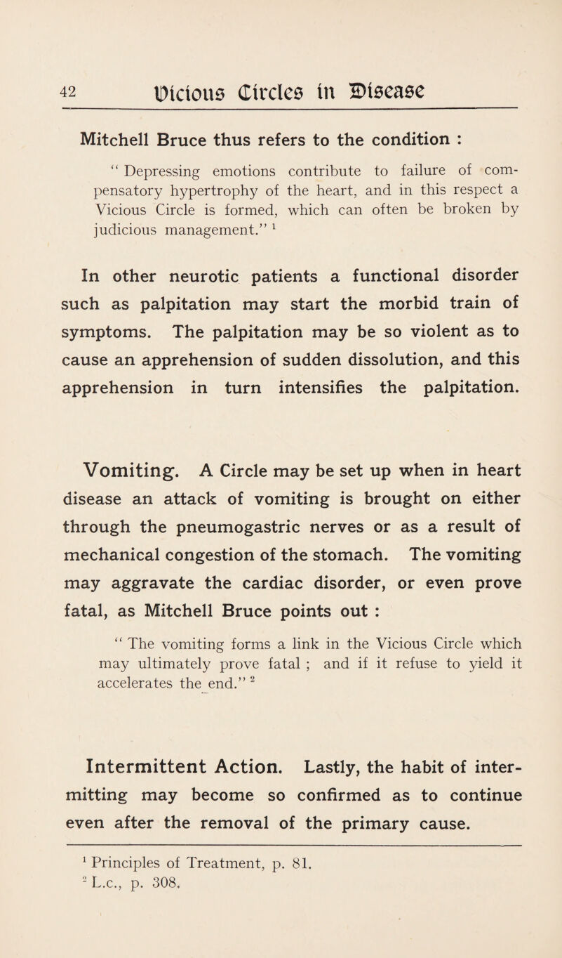 Mitchell Bruce thus refers to the condition : “ Depressing emotions contribute to failure of com¬ pensatory hypertrophy of the heart, and in this respect a Vicious Circle is formed, which can often be broken by judicious management.” 1 In other neurotic patients a functional disorder such as palpitation may start the morbid train of symptoms. The palpitation may be so violent as to cause an apprehension of sudden dissolution, and this apprehension in turn intensifies the palpitation. Vomiting. A Circle may be set up when in heart disease an attack of vomiting is brought on either through the pneumogastric nerves or as a result of mechanical congestion of the stomach. The vomiting may aggravate the cardiac disorder, or even prove fatal, as Mitchell Bruce points out : “ The vomiting forms a link in the Vicious Circle which may ultimately prove fatal ; and if it refuse to yield it accelerates the end.” 2 Intermittent Action. Lastly, the habit of inter¬ mitting may become so confirmed as to continue even after the removal of the primary cause. 1 Principles of Treatment, p. 81. 2 L.c., p. 308.