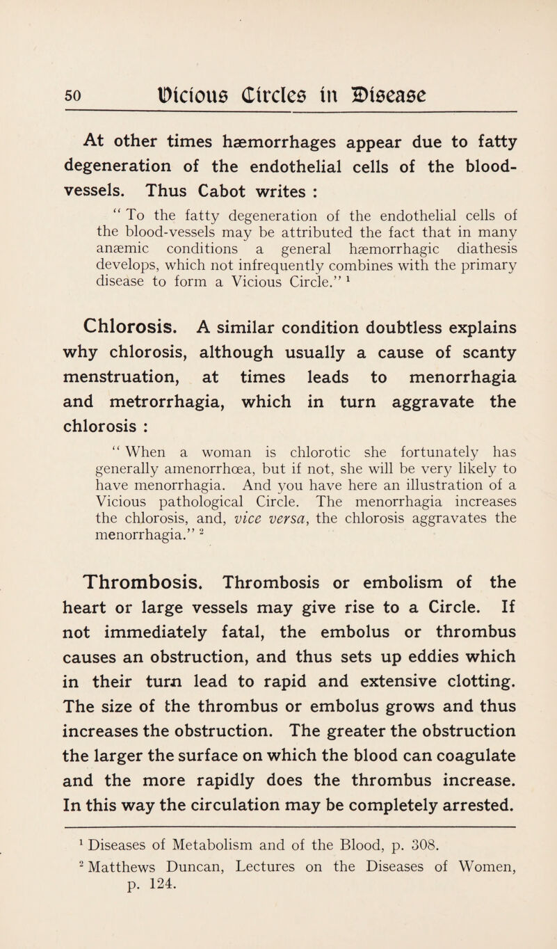 At other times haemorrhages appear due to fatty degeneration of the endothelial cells of the blood¬ vessels. Thus Cabot writes : “ To the fatty degeneration of the endothelial cells of the blood-vessels may be attributed the fact that in many anaemic conditions a general haemorrhagic diathesis develops, which not infrequently combines with the primary disease to form a Vicious Circle.” 1 Chlorosis. A similar condition doubtless explains why chlorosis, although usually a cause of scanty menstruation, at times leads to menorrhagia and metrorrhagia, which in turn aggravate the chlorosis : “ When a woman is chlorotic she fortunately has generally amenorrhoea, but if not, she will be very likely to have menorrhagia. And you have here an illustration of a Vicious pathological Circle. The menorrhagia increases the chlorosis, and, vice versa, the chlorosis aggravates the menorrhagia.” 2 Thrombosis. Thrombosis or embolism of the heart or large vessels may give rise to a Circle. If not immediately fatal, the embolus or thrombus causes an obstruction, and thus sets up eddies which in their turn lead to rapid and extensive clotting. The size of the thrombus or embolus grows and thus increases the obstruction. The greater the obstruction the larger the surface on which the blood can coagulate and the more rapidly does the thrombus increase. In this way the circulation may be completely arrested. 1 Diseases of Metabolism and of the Blood, p. 308. 2 Matthews Duncan, Lectures on the Diseases of Women, p. 124.