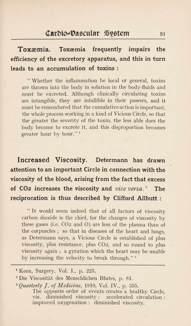 Toxaemia. Toxaemia frequently impairs the efficiency of the excretory apparatus, and this in turn leads to an accumulation of toxins : “ Whether the inflammation be local or general, toxins are thrown into the body in solution in the body-fluids and must be excreted. Although clinically circulating toxins are intangible, they are infallible in their powers, and it must be remembered that the cumulative action is important, the whole process working in a kind of Vicious Circle, so that the greater the severity of the toxin, the less able does the body become to excrete it, and this disproportion becomes greater hour by hour.” 1 Increased Viscosity. Determann has drawn attention to an important Circle in connection with the viscosity of the blood, arising from the fact that excess of CO2 increases the viscosity and vice versa.2 The reciprocation is thus described by Clifford Allbutt : “ It would seem indeed that of all factors of viscosity carbon dioxide is the chief, for the changes of viscosity by these gases (i.e. CO2 and O) are less of the plasma than of the corpuscles ; so that in diseases of the heart and lungs, as Determann says, a Vicious Circle is established of plus viscosity, plus resistance, plus CO2, and so round to plus viscosity again ; a gyration which the heart may be unable by increasing the velocity to break through.” 3 1 Keen, Surgery, Vol. I., p. 225. 2 Die Viscositat des Menschlichen Blutes, p. 81. 3 Quarterly J. of Medicine, 1910, Vol. IV., p. 355. The opposite order of events creates a healthy Circle, viz. diminished viscosity : accelerated circulation : improved oxygenation : diminished viscosity.
