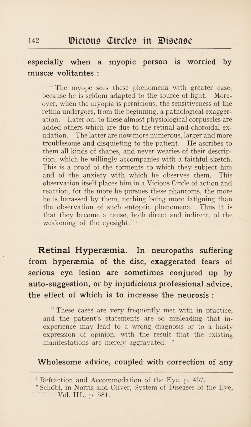 especially when a myopic person is worried by muscae volitantes : “ The myope sees these phenomena with greater ease, because he is seldom adapted to the source of light. More¬ over, when the myopia is pernicious, the sensitiveness of the retina undergoes, from the beginning, a pathological exagger¬ ation. Later on, to these almost physiological corpuscles are added others which are due to the retinal and choroidal ex¬ udation. The latter are now more numerous, larger and more troublesome and disquieting to the patient. He ascribes to them all kinds of shapes, and never wearies of their descrip¬ tion, which he willingly accompanies with a faithful sketch. This is a proof of the torments to which they subject him and of the anxiety with which he observes them. This observation itself places him in a Vicious Circle of action and reaction, for the more he pursues these phantoms, the more he is harassed by them, nothing being more fatiguing than the observation of such entoptic phenomena. Thus it is that they become a cause, both direct and indirect, of the weakening of the eyesight.” 1 2 Retinal Hypersemia. In neuropaths suffering from hyperaemia of the disc, exaggerated fears of serious eye lesion are sometimes conjured up by auto-suggestion, or by injudicious professional advice, the effect of which is to increase the neurosis : “ These cases are very frequently met with in practice, and the patient’s statements are so misleading that in¬ experience may lead to a wrong diagnosis or to a hasty expression of opinion, with the result that the existing manifestations are merely aggravated.” - Wholesome advice, coupled with correction of any 1 Refraction and Accommodation of the Eve, p. 457. 2 Schobl, in Norris and Oliver, System of Diseases of the Eye, Vol. III., p. 581.