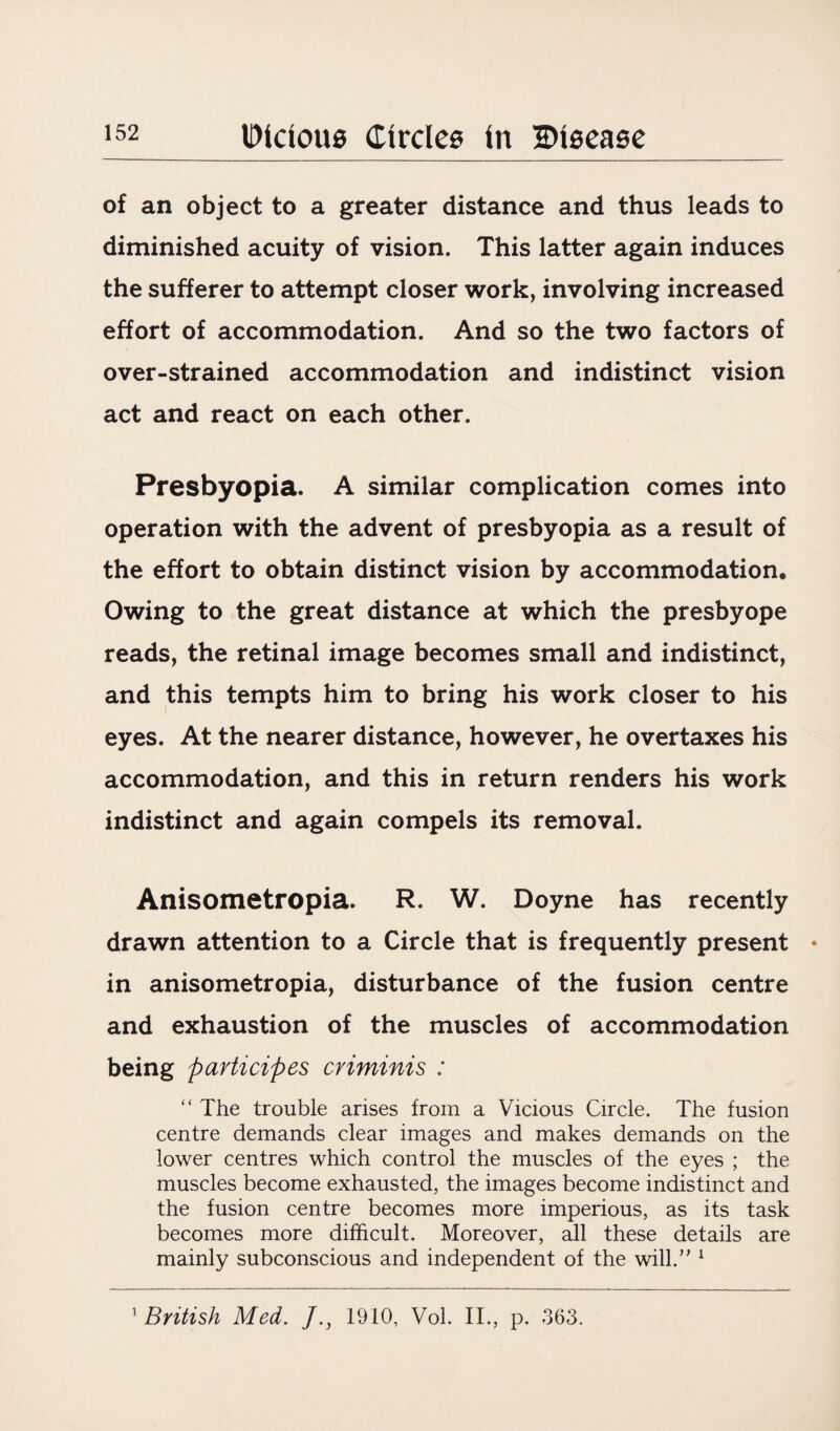 of an object to a greater distance and thus leads to diminished acuity of vision. This latter again induces the sufferer to attempt closer work, involving increased effort of accommodation. And so the two factors of over-strained accommodation and indistinct vision act and react on each other. Presbyopia. A similar complication comes into operation with the advent of presbyopia as a result of the effort to obtain distinct vision by accommodation. Owing to the great distance at which the presbyope reads, the retinal image becomes small and indistinct, and this tempts him to bring his work closer to his eyes. At the nearer distance, however, he overtaxes his accommodation, and this in return renders his work indistinct and again compels its removal. Anisometropia. R. W. Doyne has recently drawn attention to a Circle that is frequently present in anisometropia, disturbance of the fusion centre and exhaustion of the muscles of accommodation being participes cviminis : “ The trouble arises from a Vicious Circle. The fusion centre demands clear images and makes demands on the lower centres which control the muscles of the eyes ; the muscles become exhausted, the images become indistinct and the fusion centre becomes more imperious, as its task becomes more difficult. Moreover, all these details are mainly subconscious and independent of the will.” 1