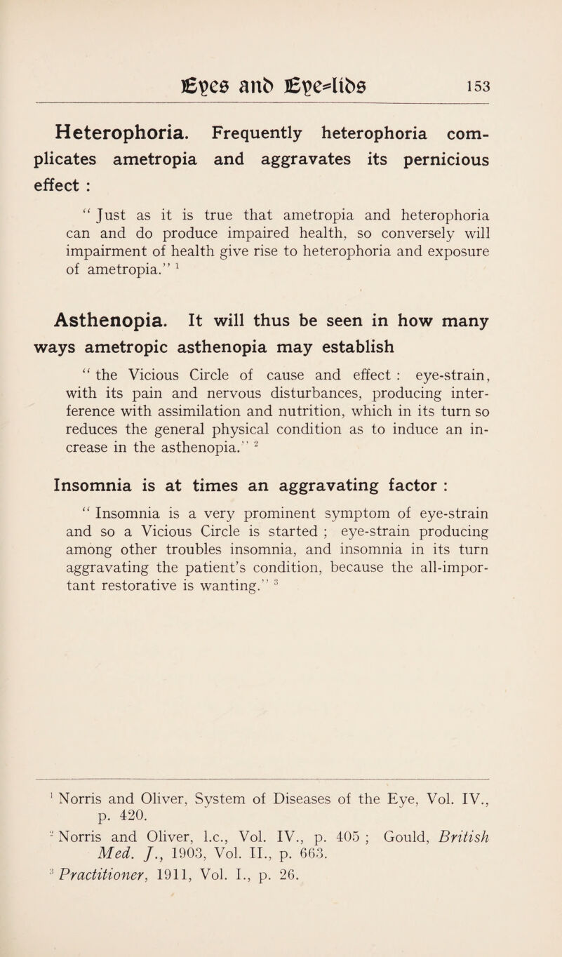 Heterophoria. Frequently heterophoria com¬ plicates ametropia and aggravates its pernicious effect : “ Just as it is true that ametropia and heterophoria can and do produce impaired health, so conversely will impairment of health give rise to heterophoria and exposure of ametropia.” 1 Asthenopia. It will thus be seen in how many ways ametropic asthenopia may establish “ the Vicious Circle of cause and effect : eye-strain, with its pain and nervous disturbances, producing inter¬ ference with assimilation and nutrition, which in its turn so reduces the general physical condition as to induce an in¬ crease in the asthenopia.-’ 2 Insomnia is at times an aggravating factor : “ Insomnia is a very prominent symptom of eye-strain and so a Vicious Circle is started ; eye-strain producing among other troubles insomnia, and insomnia in its turn aggravating the patient’s condition, because the all-impor¬ tant restorative is wanting.” 3 1 Norris and Oliver, System of Diseases of the Eye, Vol. IV., p. 420. 2 Norris and Oliver, he., Vol. IV., p. 405 ; Gould, British Med. J., 1903, Vol. II., p. 663. 3 Practitioner, 1911, Vol. I., p. 26.