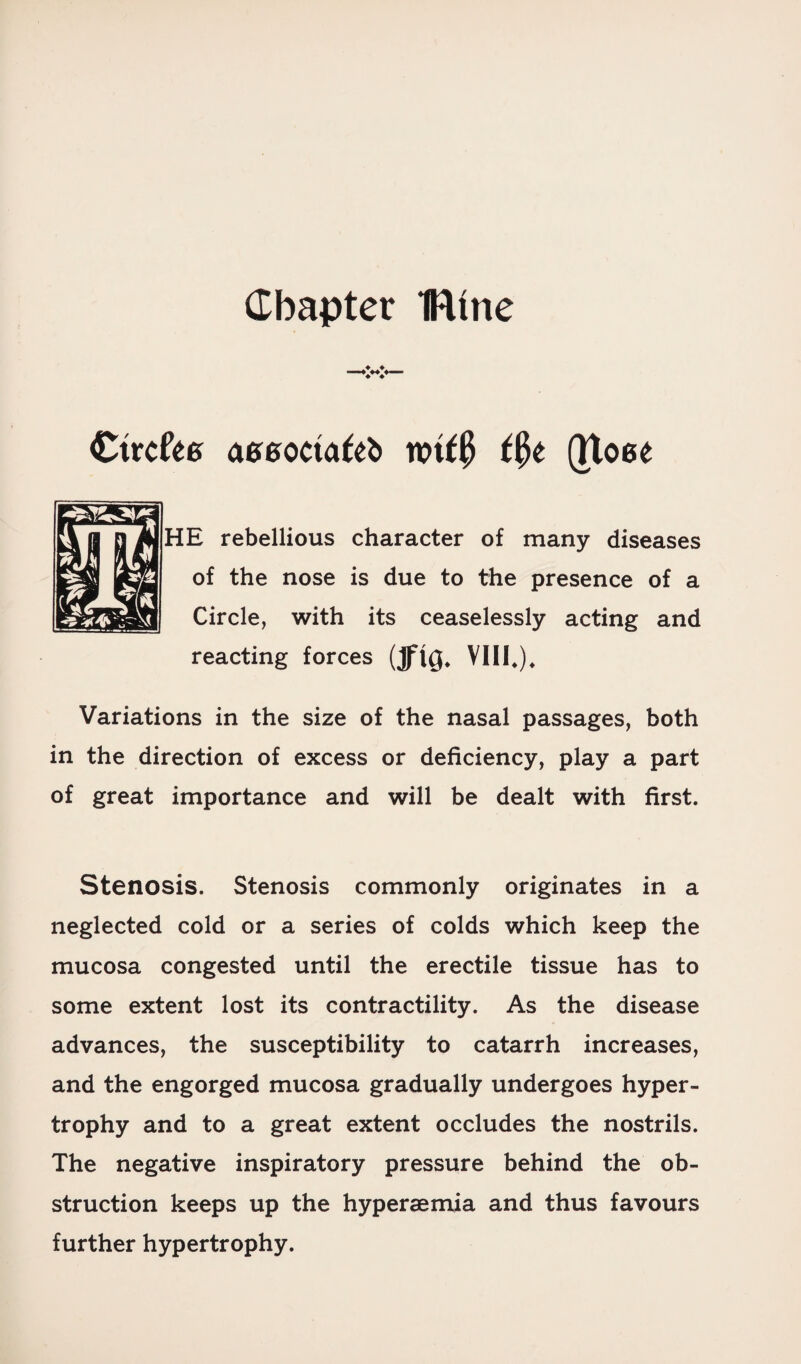 Chapter fUne Ctrcfee aseoctafeb mf0 t$t (Ttoee HE rebellious character of many diseases of the nose is due to the presence of a Circle, with its ceaselessly acting and reacting forces (JflQ* VIII*), Variations in the size of the nasal passages, both in the direction of excess or deficiency, play a part of great importance and will be dealt with first. Stenosis. Stenosis commonly originates in a neglected cold or a series of colds which keep the mucosa congested until the erectile tissue has to some extent lost its contractility. As the disease advances, the susceptibility to catarrh increases, and the engorged mucosa gradually undergoes hyper¬ trophy and to a great extent occludes the nostrils. The negative inspiratory pressure behind the ob¬ struction keeps up the hypersemia and thus favours further hypertrophy.