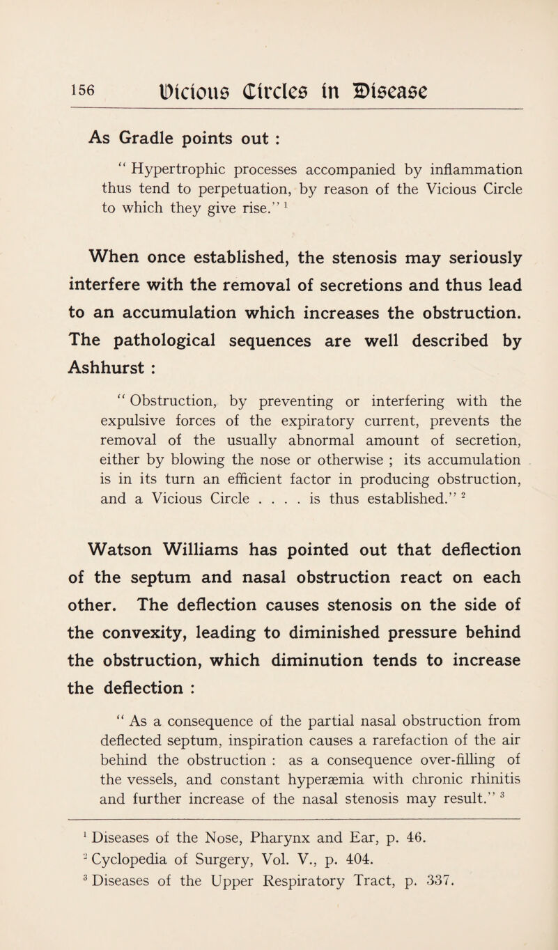 As Gradle points out : “ Hypertrophic processes accompanied by inflammation thus tend to perpetuation, by reason of the Vicious Circle to which they give rise.” 1 When once established, the stenosis may seriously interfere with the removal of secretions and thus lead to an accumulation which increases the obstruction. The pathological sequences are well described by Ashhurst : “ Obstruction, by preventing or interfering with the expulsive forces of the expiratory current, prevents the removal of the usually abnormal amount of secretion, either by blowing the nose or otherwise ; its accumulation is in its turn an efficient factor in producing obstruction, and a Vicious Circle .... is thus established.” 2 Watson Williams has pointed out that deflection of the septum and nasal obstruction react on each other. The deflection causes stenosis on the side of the convexity, leading to diminished pressure behind the obstruction, which diminution tends to increase the deflection : “ As a consequence of the partial nasal obstruction from deflected septum, inspiration causes a rarefaction of the air behind the obstruction : as a consequence over-filling of the vessels, and constant hyperaemia with chronic rhinitis and further increase of the nasal stenosis may result.” 3 1 Diseases of the Nose, Pharynx and Ear, p. 46. 2 Cyclopedia of Surgery, Vol. V., p. 404. 3 Diseases of the Upper Respiratory Tract, p. 337.