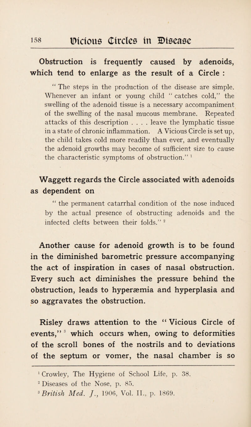 Obstruction is frequently caused by adenoids, which tend to enlarge as the result of a Circle : <c The steps in the production of the disease are simple. Whenever an infant or young child “ catches cold,” the swelling of the adenoid tissue is a necessary accompaniment of the swelling of the nasal mucous membrane. Repeated attacks of this description .... leave the lymphatic tissue in a state of chronic inflammation. A Vicious Circle is set up, the child takes cold more readily than ever, and eventually the adenoid growths may become of sufficient size to cause the characteristic symptoms of obstruction.” 1 Waggett regards the Circle associated with adenoids as dependent on “ the permanent catarrhal condition of the nose induced by the actual presence of obstructing adenoids and the infected clefts between their folds.” 2 Another cause for adenoid growth is to be found in the diminished barometric pressure accompanying the act of inspiration in cases of nasal obstruction. Every such act diminishes the pressure behind the obstruction, leads to hyperaemia and hyperplasia and so aggravates the obstruction. Risley draws attention to the “ Vicious Circle of events,” 3 which occurs when, owing to deformities of the scroll bones of the nostrils and to deviations of the septum or vomer, the nasal chamber is so 1 Crowley, The Hygiene of School Life, p. 38. 2 Diseases of the Nose, p. 85. 3 British Med. J.} 1906, Vol. II., p. 1869.