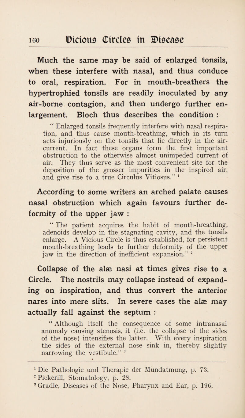 Much the same may be said of enlarged tonsils, when these interfere with nasal, and thus conduce to oral, respiration. For in mouth-breathers the hypertrophied tonsils are readily inoculated by any air-borne contagion, and then undergo further en¬ largement. Bloch thus describes the condition : “ Enlarged tonsils frequently interfere with nasal respira¬ tion, and thus cause mouth-breathing, which in its turn acts injuriously on the tonsils that lie directly in the air- current. In fact these organs form the first important obstruction to the otherwise almost unimpeded current of air. They thus serve as the most convenient site for the deposition of the grosser impurities in the inspired air, and give rise to a true Circulus Vitiosus.” 1 According to some writers an arched palate causes nasal obstruction which again favours further de¬ formity of the upper jaw : “ The patient acquires the habit of mouth-breathing, adenoids develop in the stagnating cavity, and the tonsils enlarge. A Vicious Circle is thus established, for persistent mouth-breathing leads to further deformity of the upper jaw in the direction of inefficient expansion.’' 2 Collapse of the alae nasi at times gives rise to a Circle. The nostrils may collapse instead of expand¬ ing on inspiration, and thus convert the anterior nares into mere slits. In severe cases the alae may actually fall against the septum : “ Although itself the consequence of some intranasal anomaly causing stenosis, it (i.e. the collapse of the sides of the nose) intensifies the latter. With every inspiration the sides of the external nose sink in, thereby slightly narrowing the vestibule.” 3 1 Die Pathologie und Therapie der Mundatmung, p. 73. 2 Pickerill, Stomatology, p. 28. 3 Gradle, Diseases of the Nose, Pharynx and Ear, p. 196.