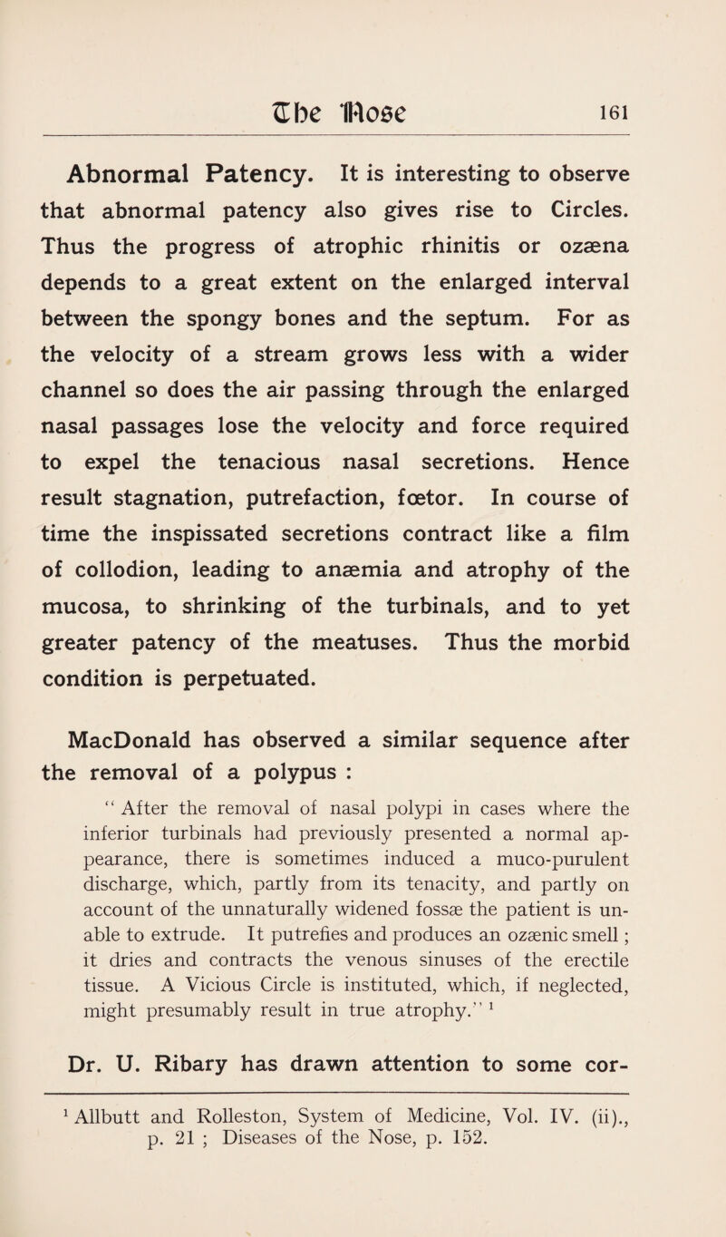 Abnormal Patency. It is interesting to observe that abnormal patency also gives rise to Circles. Thus the progress of atrophic rhinitis or ozaena depends to a great extent on the enlarged interval between the spongy bones and the septum. For as the velocity of a stream grows less with a wider channel so does the air passing through the enlarged nasal passages lose the velocity and force required to expel the tenacious nasal secretions. Hence result stagnation, putrefaction, fcetor. In course of time the inspissated secretions contract like a film of collodion, leading to anaemia and atrophy of the mucosa, to shrinking of the turbinals, and to yet greater patency of the meatuses. Thus the morbid condition is perpetuated. MacDonald has observed a similar sequence after the removal of a polypus : “ After the removal of nasal polypi in cases where the inferior turbinals had previously presented a normal ap¬ pearance, there is sometimes induced a muco-purulent discharge, which, partly from its tenacity, and partly on account of the unnaturally widened fossae the patient is un¬ able to extrude. It putrefies and produces an ozaenic smell; it dries and contracts the venous sinuses of the erectile tissue. A Vicious Circle is instituted, which, if neglected, might presumably result in true atrophy.” 1 Dr. U. Ribary has drawn attention to some cor- 1 Allbutt and Rolleston, System of Medicine, Vol. IV. (ii)., p. 21 ; Diseases of the Nose, p. 152.