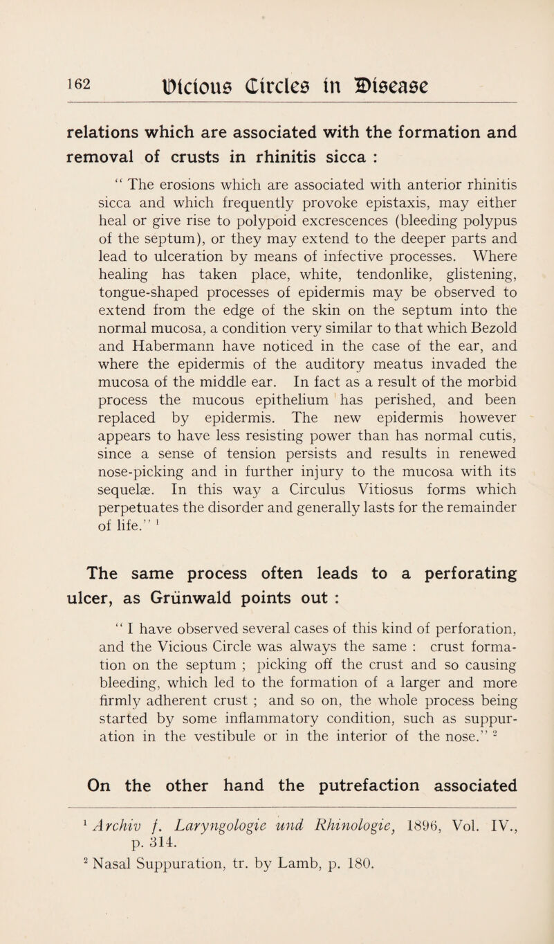 relations which are associated with the formation and removal of crusts in rhinitis sicca : “ The erosions which are associated with anterior rhinitis sicca and which frequently provoke epistaxis, may either heal or give rise to polypoid excrescences (bleeding polypus of the septum), or they may extend to the deeper parts and lead to ulceration by means of infective processes. Where healing has taken place, white, tendonlike, glistening, tongue-shaped processes of epidermis may be observed to extend from the edge of the skin on the septum into the normal mucosa, a condition very similar to that which Bezold and Habermann have noticed in the case of the ear, and where the epidermis of the auditory meatus invaded the mucosa of the middle ear. In fact as a result of the morbid process the mucous epithelium has perished, and been replaced by epidermis. The new epidermis however appears to have less resisting power than has normal cutis, since a sense of tension persists and results in renewed nose-picking and in further injury to the mucosa with its sequelae. In this way a Circulus Vitiosus forms which perpetuates the disorder and generally lasts for the remainder of life.” 1 The same process often leads to a perforating ulcer, as Griinwald points out : “ I have observed several cases of this kind of perforation, and the Vicious Circle was always the same : crust forma¬ tion on the septum ; picking off the crust and so causing bleeding, which led to the formation of a larger and more firmly adherent crust ; and so on, the whole process being started by some inflammatory condition, such as suppur¬ ation in the vestibule or in the interior of the nose.” 2 On the other hand the putrefaction associated 1 Archiv f. Laryngologie und Rhinologie} 1896, Vol. IV., p. 314. 2 Nasal Suppuration, tr. by Lamb, p. 180.