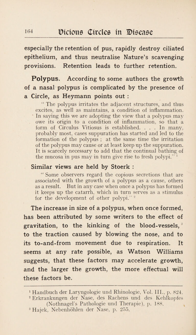 especially the retention of pus, rapidly destroy ciliated epithelium, and thus neutralise Nature’s scavenging provisions. Retention leads to further retention. Polypus. According to some authors the growth of a nasal polypus is complicated by the presence of a Circle, as Heymann points out : “ The polypus irritates the adjacent structures, and thus excites, as well as maintains, a condition of inflammation. In saying this we are adopting the view that a polypus may owe its origin to a condition of inflammation, so that a form of Circulus Vitiosus is established. ... In many, probably most, cases suppuration has started and led to the formation of the polypus ; at the same time the irritation of the polypus may cause or at least keep up the suppuration. It is scarcely necessary to add that the continual bathing of the mucosa in pus may in turn give rise to fresh polypi. 1 2 Similar views are held by Stoerk : “ Some observers regard the copious secretions that are associated with the growth of a polypus as a cause, others as a result. But in any case when once a polypus has formed it keeps up the catarrh, which in turn serves as a stimulus for the development of other polypi. - The increase in size of a polypus, when once formed, has been attributed by some writers to the effect of gravitation, to the kinking of the blood-vessels,3 to the traction caused by blowing the nose, and to its to-and-from movement due to respiration. It seems at any rate possible, as Watson Williams suggests, that these factors may accelerate growth, and the larger the growth, the more effectual will these factors be. 1 Handbuch der Laryngologie und Rhinologie, Vol. III., p. 821. 2 Erkrankungen der Nase, des Rachens und des Kehlkopfes (Nothnagebs Pathologie und Therapie), p. 188. 3 Hajek, Nebenhohlen der Nase, p. 255.