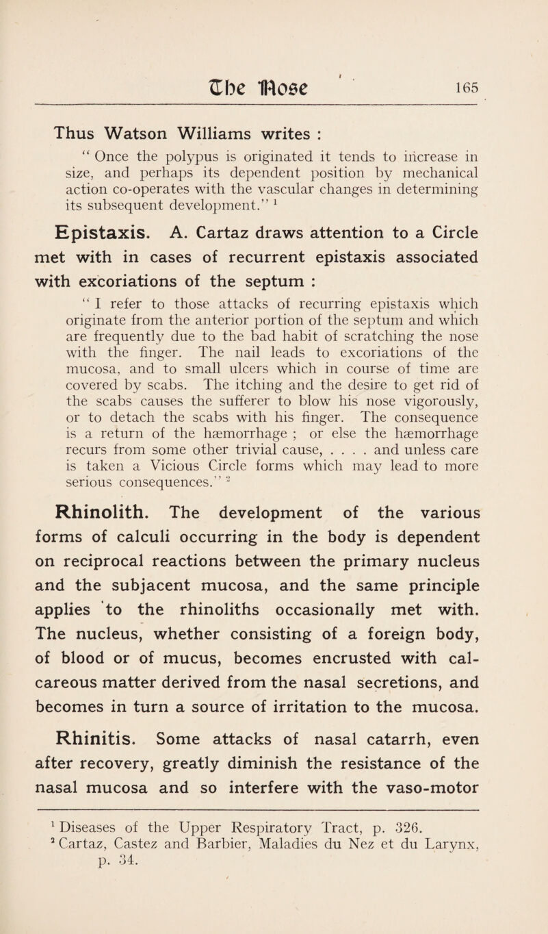 I Thus Watson Williams writes : “ Once the polypus is originated it tends to increase in size, and perhaps its dependent position by mechanical action co-operates with the vascular changes in determining its subsequent development.” 1 Epistaxis. A. Cartaz draws attention to a Circle met with in cases of recurrent epistaxis associated with excoriations of the septum : “ I refer to those attacks of recurring epistaxis which originate from the anterior portion of the septum and which are frequently due to the bad habit of scratching the nose with the finger. The nail leads to excoriations of the mucosa, and to small ulcers which in course of time are covered by scabs. The itching and the desire to get rid of the scabs causes the sufferer to blow his nose vigorously, or to detach the scabs with his finger. The consequence is a return of the haemorrhage ; or else the haemorrhage recurs from some other trivial cause, .... and unless care is taken a Vicious Circle forms which may lead to more serious consequences.” 2 Rhinolith. The development of the various forms of calculi occurring in the body is dependent on reciprocal reactions between the primary nucleus and the subjacent mucosa, and the same principle applies to the rhinoliths occasionally met with. The nucleus, whether consisting of a foreign body, of blood or of mucus, becomes encrusted with cal¬ careous matter derived from the nasal secretions, and becomes in turn a source of irritation to the mucosa. Rhinitis. Some attacks of nasal catarrh, even after recovery, greatly diminish the resistance of the nasal mucosa and so interfere with the vaso-motor 1 Diseases of the Upper Respiratory Tract, p. 326. 3 Cartaz, Castez and Barbier, Maladies du Nez et du Larynx, p. 34.