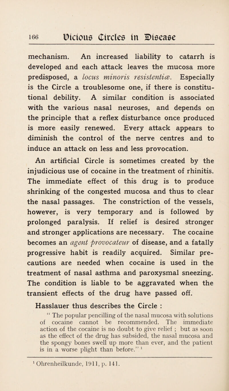 mechanism. An increased liability to catarrh is developed and each attack leaves the mucosa more predisposed, a locus minoris resistentice. Especially is the Circle a troublesome one, if there is constitu¬ tional debility. A similar condition is associated with the various nasal neuroses, and depends on the principle that a reflex disturbance once produced is more easily renewed. Every attack appears to diminish the control of the nerve centres and to induce an attack on less and less provocation. An artificial Circle is sometimes created by the injudicious use of cocaine in the treatment of rhinitis. The immediate effect of this drug is to produce shrinking of the congested mucosa and thus to clear the nasal passages. The constriction of the vessels, however, is very temporary and is followed by prolonged paralysis. If relief is desired stronger and stronger applications are necessary. The cocaine becomes an agent provocateur of disease, and a fatally progressive habit is readily acquired. Similar pre¬ cautions are needed when cocaine is used in the treatment of nasal asthma and paroxysmal sneezing. The condition is liable to be aggravated when the transient effects of the drug have passed off. Hasslauer thus describes the Circle : “ The popular pencilling of the nasal mucosa with solutions of cocaine cannot be recommended. The immediate action of the cocaine is no doubt to give relief ; but as soon as the effect of the drug has subsided, the nasal mucosa and the spongy bones swell up more than ever, and the patient is in a worse plight than before.” 1 1 Ohrenheilkunde, 1911, p. 141.