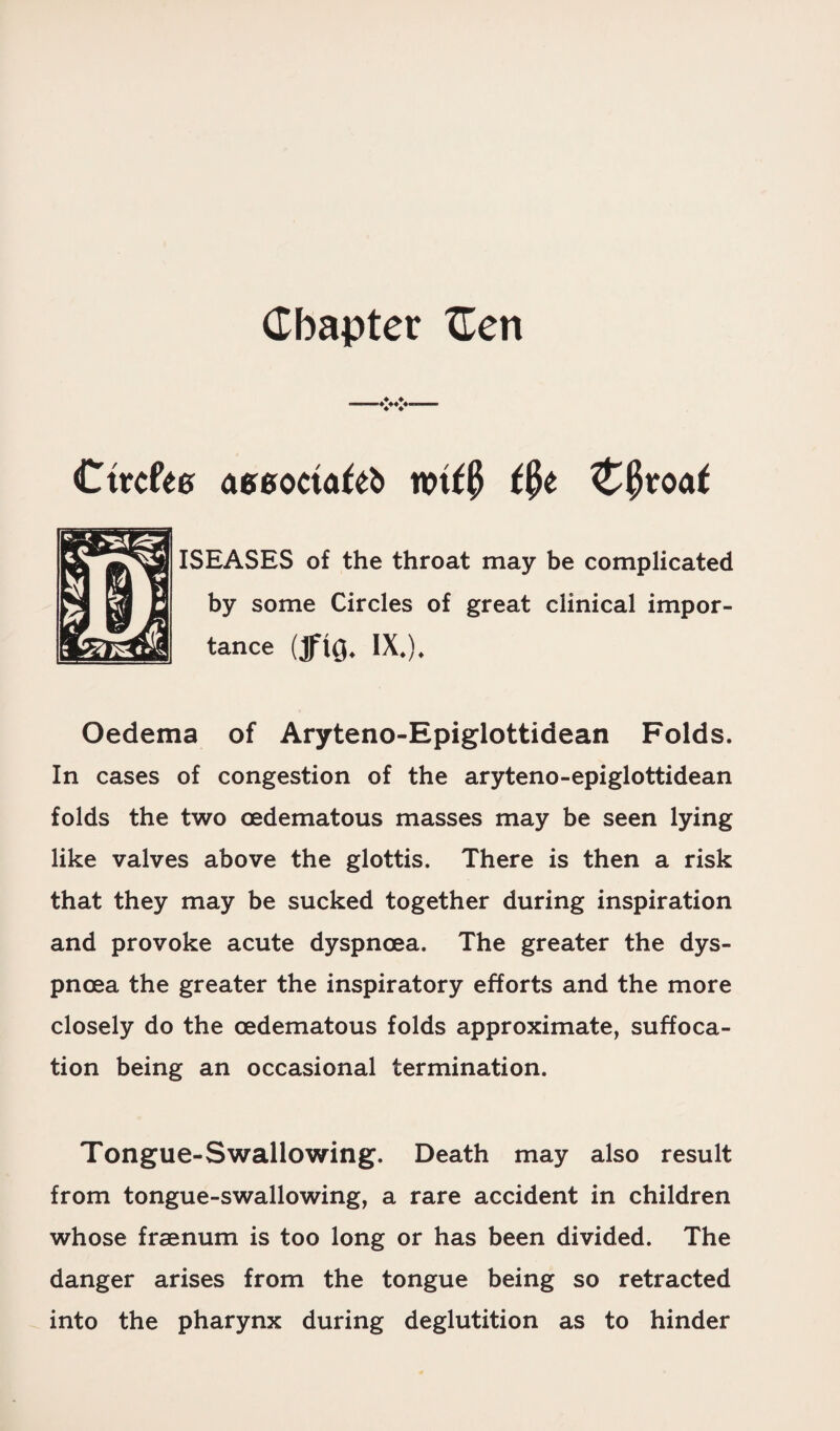 Chapter Cert Cttcfea aesoriafelt mf$ tfyt &§voat ISEASES of the throat may be complicated by some Circles of great clinical impor¬ tance (tf\q. ix.). Oedema of Aryteno-Epiglottidean Folds. In cases of congestion of the aryteno-epiglottidean folds the two oedematous masses may be seen lying like valves above the glottis. There is then a risk that they may be sucked together during inspiration and provoke acute dyspnoea. The greater the dys¬ pnoea the greater the inspiratory efforts and the more closely do the oedematous folds approximate, suffoca¬ tion being an occasional termination. Tongue-Swallowing. Death may also result from tongue-swallowing, a rare accident in children whose frsenum is too long or has been divided. The danger arises from the tongue being so retracted into the pharynx during deglutition as to hinder
