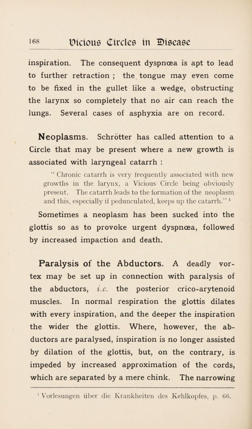 inspiration. The consequent dyspnoea is apt to lead to further retraction ; the tongue may even come to be fixed in the gullet like a wedge, obstructing the larynx so completely that no air can reach the lungs. Several cases of asphyxia are on record. Neoplasms. Schrotter has called attention to a Circle that may be present where a new growth is associated with laryngeal catarrh : “ Chronic catarrh is very frequently associated with new growths in the larynx, a Vicious Circle being obviously present. The catarrh leads to the formation of the neoplasm and this, especially if pedunculated, keeps up the catarrh.” 1 Sometimes a neoplasm has been sucked into the glottis so as to provoke urgent dyspnoea, followed by increased impaction and death. Paralysis of the Abductors. A deadly vor¬ tex may be set up in connection with paralysis of the abductors, i.e. the posterior crico-arytenoid muscles. In normal respiration the glottis dilates with every inspiration, and the deeper the inspiration the wider the glottis. Where, however, the ab¬ ductors are paralysed, inspiration is no longer assisted by dilation of the glottis, but, on the contrary, is impeded by increased approximation of the cords, which are separated by a mere chink. The narrowing 1 Vorlesungen iiber die Krankheiten des Kehlkopfes, p. 66.
