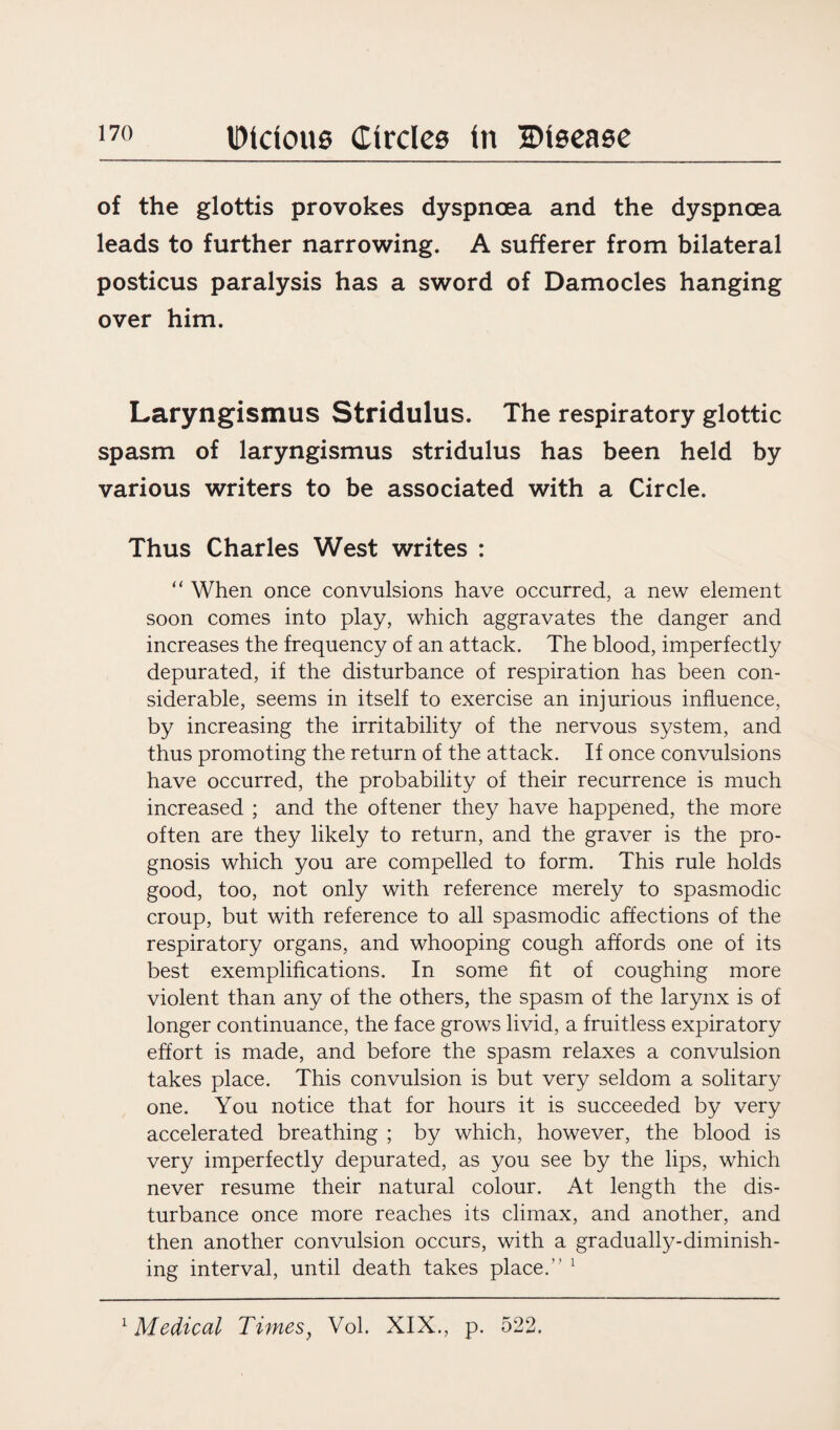 of the glottis provokes dyspnoea and the dyspnoea leads to further narrowing. A sufferer from bilateral posticus paralysis has a sword of Damocles hanging over him. Laryngismus Stridulus. The respiratory glottic spasm of laryngismus stridulus has been held by various writers to be associated with a Circle. Thus Charles West writes : “ When once convulsions have occurred, a new element soon comes into play, which aggravates the danger and increases the frequency of an attack. The blood, imperfectly depurated, if the disturbance of respiration has been con¬ siderable, seems in itself to exercise an injurious influence, by increasing the irritability of the nervous system, and thus promoting the return of the attack. If once convulsions have occurred, the probability of their recurrence is much increased ; and the oftener they have happened, the more often are they likely to return, and the graver is the pro¬ gnosis which you are compelled to form. This rule holds good, too, not only with reference merely to spasmodic croup, but with reference to all spasmodic affections of the respiratory organs, and whooping cough affords one of its best exemplifications. In some fit of coughing more violent than any of the others, the spasm of the larynx is of longer continuance, the face grows livid, a fruitless expiratory effort is made, and before the spasm relaxes a convulsion takes place. This convulsion is but very seldom a solitary one. You notice that for hours it is succeeded by very accelerated breathing ; by which, however, the blood is very imperfectly depurated, as you see by the lips, which never resume their natural colour. At length the dis¬ turbance once more reaches its climax, and another, and then another convulsion occurs, with a gradually-diminish¬ ing interval, until death takes place.” 1 1 Medical Timesf Vol. XIX., p. 522.
