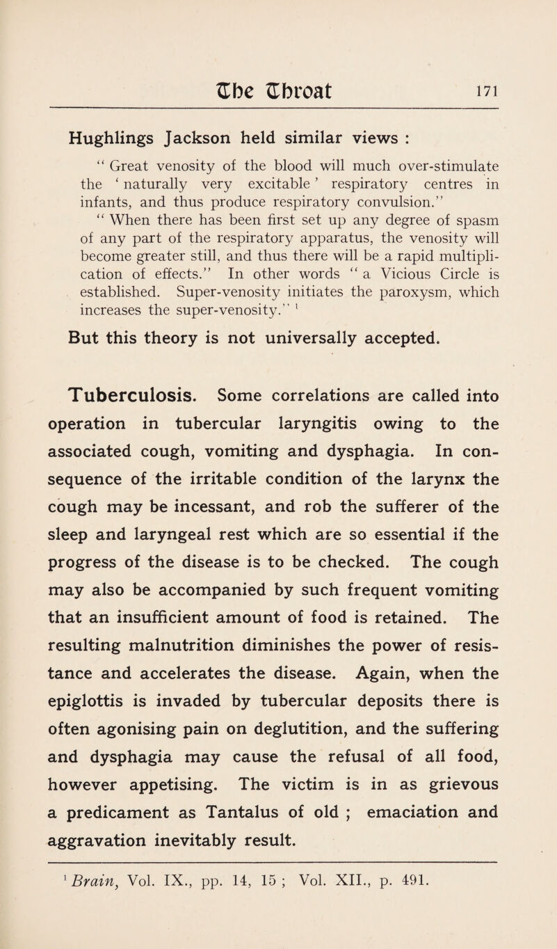 Hughlings Jackson held similar views : “ Great venosity of the blood will much over-stimulate the ‘ naturally very excitable ’ respiratory centres in infants, and thus produce respiratory convulsion.” “ When there has been first set up any degree of spasm of any part of the respiratory apparatus, the venosity will become greater still, and thus there will be a rapid multipli¬ cation of effects.” In other words “ a Vicious Circle is established. Super-venosity initiates the paroxysm, which increases the super-venosity.” 1 But this theory is not universally accepted. Tuberculosis. Some correlations are called into operation in tubercular laryngitis owing to the associated cough, vomiting and dysphagia. In con¬ sequence of the irritable condition of the larynx the cough may be incessant, and rob the sufferer of the sleep and laryngeal rest which are so essential if the progress of the disease is to be checked. The cough may also be accompanied by such frequent vomiting that an insufficient amount of food is retained. The resulting malnutrition diminishes the power of resis¬ tance and accelerates the disease. Again, when the epiglottis is invaded by tubercular deposits there is often agonising pain on deglutition, and the suffering and dysphagia may cause the refusal of all food, however appetising. The victim is in as grievous a predicament as Tantalus of old ; emaciation and aggravation inevitably result. 1 Brain, Vol. IX., pp. 14, 15; Vol. XII., p. 491.