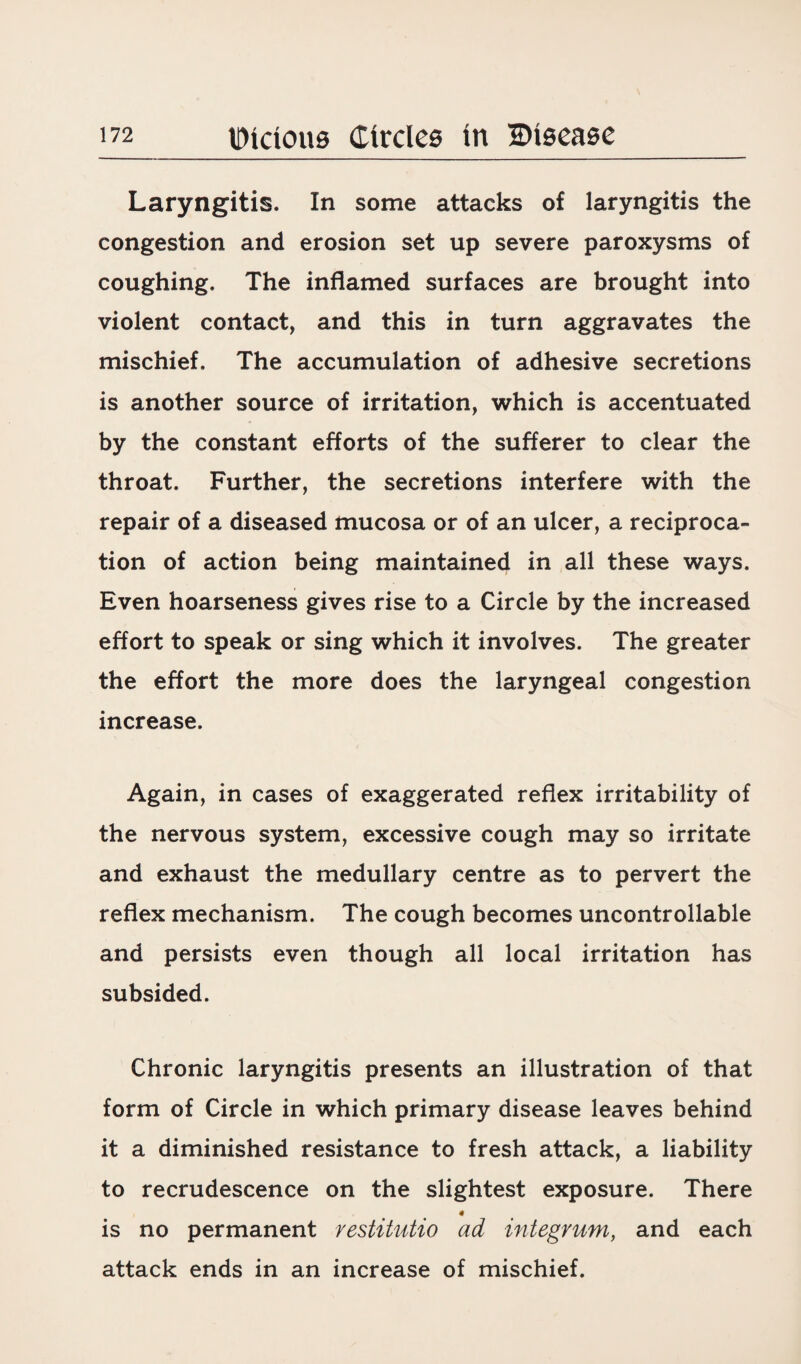 Laryngitis. In some attacks of laryngitis the congestion and erosion set up severe paroxysms of coughing. The inflamed surfaces are brought into violent contact, and this in turn aggravates the mischief. The accumulation of adhesive secretions is another source of irritation, which is accentuated by the constant efforts of the sufferer to clear the throat. Further, the secretions interfere with the repair of a diseased mucosa or of an ulcer, a reciproca¬ tion of action being maintained in all these ways. Even hoarseness gives rise to a Circle by the increased effort to speak or sing which it involves. The greater the effort the more does the laryngeal congestion increase. Again, in cases of exaggerated reflex irritability of the nervous system, excessive cough may so irritate and exhaust the medullary centre as to pervert the reflex mechanism. The cough becomes uncontrollable and persists even though all local irritation has subsided. Chronic laryngitis presents an illustration of that form of Circle in which primary disease leaves behind it a diminished resistance to fresh attack, a liability to recrudescence on the slightest exposure. There 4 is no permanent restitutio ad integrum, and each attack ends in an increase of mischief.