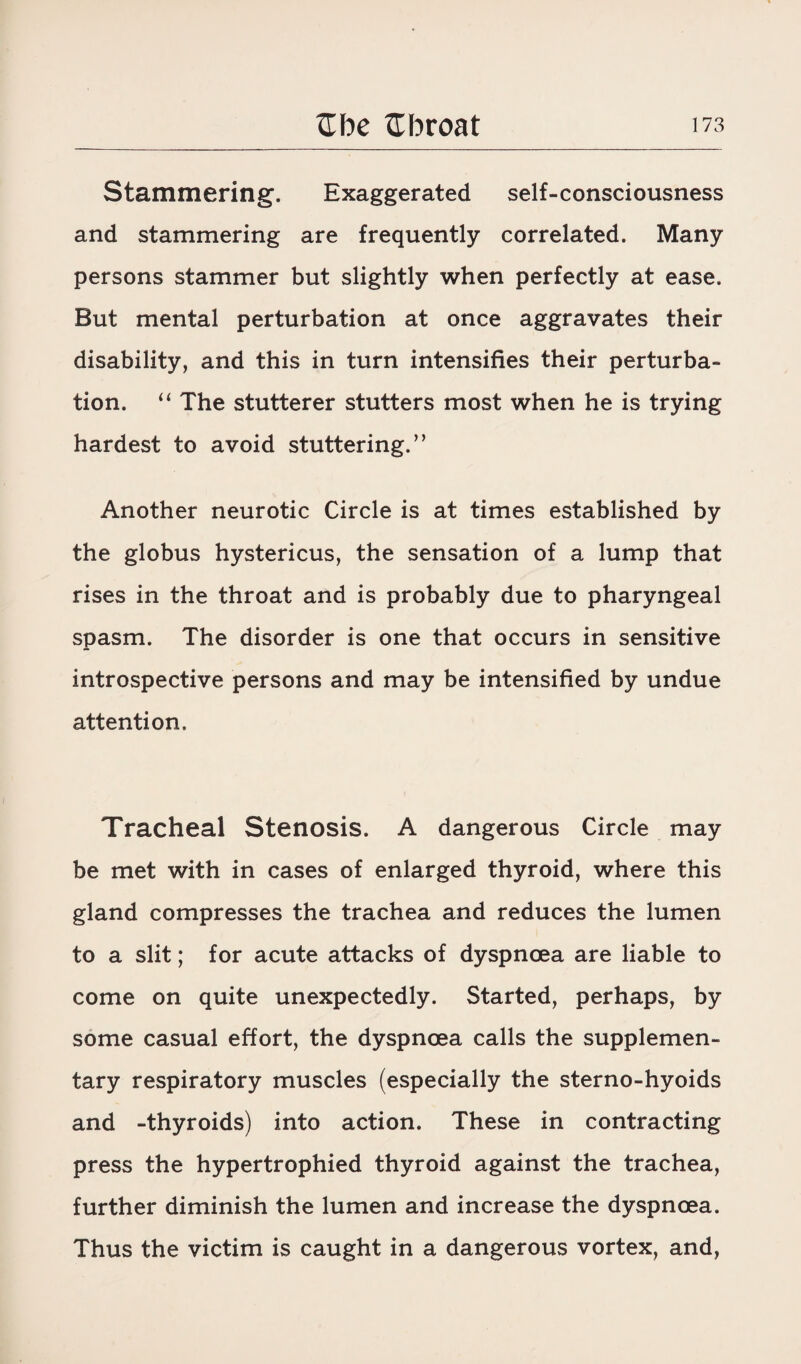 Stammering. Exaggerated self-consciousness and stammering are frequently correlated. Many persons stammer but slightly when perfectly at ease. But mental perturbation at once aggravates their disability, and this in turn intensifies their perturba¬ tion. “ The stutterer stutters most when he is trying hardest to avoid stuttering.” Another neurotic Circle is at times established by the globus hystericus, the sensation of a lump that rises in the throat and is probably due to pharyngeal spasm. The disorder is one that occurs in sensitive introspective persons and may be intensified by undue attention. Tracheal Stenosis. A dangerous Circle may be met with in cases of enlarged thyroid, where this gland compresses the trachea and reduces the lumen to a slit; for acute attacks of dyspnoea are liable to come on quite unexpectedly. Started, perhaps, by some casual effort, the dyspnoea calls the supplemen¬ tary respiratory muscles (especially the sterno-hyoids and -thyroids) into action. These in contracting press the hypertrophied thyroid against the trachea, further diminish the lumen and increase the dyspnoea. Thus the victim is caught in a dangerous vortex, and,