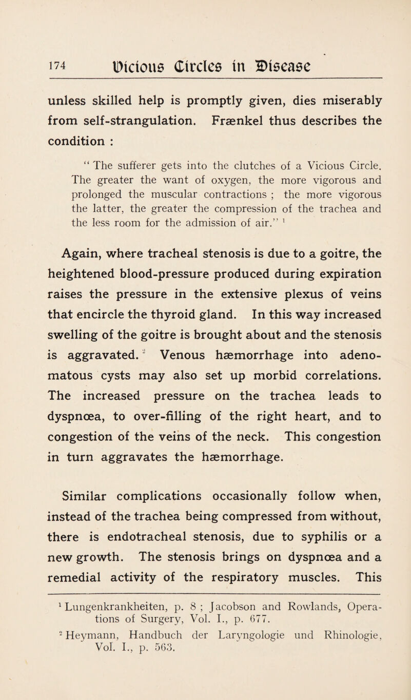 unless skilled help is promptly given, dies miserably from self-strangulation. Fraenkel thus describes the condition : “ The sufferer gets into the clutches of a Vicious Circle. The greater the want of oxygen, the more vigorous and prolonged the muscular contractions ; the more vigorous the latter, the greater the compression of the trachea and the less room for the admission of air.” 1 Again, where tracheal stenosis is due to a goitre, the heightened blood-pressure produced during expiration raises the pressure in the extensive plexus of veins that encircle the thyroid gland. In this way increased swelling of the goitre is brought about and the stenosis is aggravated.2 Venous haemorrhage into adeno¬ matous cysts may also set up morbid correlations. The increased pressure on the trachea leads to dyspnoea, to over-filling of the right heart, and to congestion of the veins of the neck. This congestion in turn aggravates the haemorrhage. Similar complications occasionally follow when, instead of the trachea being compressed from without, there is endotracheal stenosis, due to syphilis or a new growth. The stenosis brings on dyspnoea and a remedial activity of the respiratory muscles. This 1 Lungenkrankheiten, p. 8 ; J acobson and Rowlands, Opera¬ tions of Surgery, Vol. I., p. 677. 2 Heymann, Handbuch der Laryngologie und Rhinologie, Vol. I., p. 563.