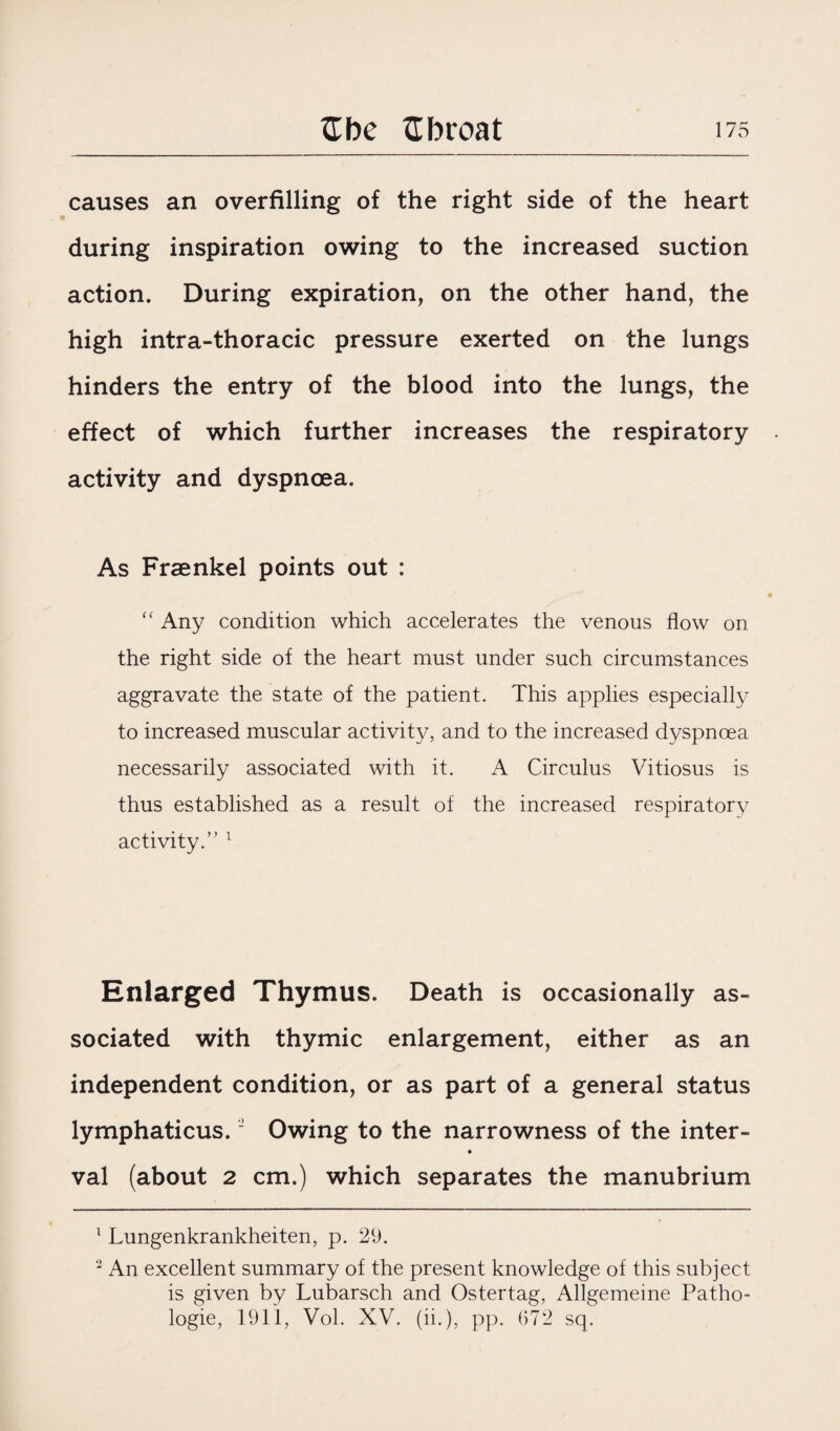 causes an overfilling of the right side of the heart during inspiration owing to the increased suction action. During expiration, on the other hand, the high intra-thoracic pressure exerted on the lungs hinders the entry of the blood into the lungs, the effect of which further increases the respiratory activity and dyspnoea. As Frsenkel points out : “ Any condition which accelerates the venous flow on the right side of the heart must under such circumstances aggravate the state of the patient. This applies especially to increased muscular activity, and to the increased dyspnoea necessarily associated with it. A Circulus Vitiosus is thus established as a result of the increased respiratory activity. ” 1 2 Enlarged Thymus. Death is occasionally as¬ sociated with thymic enlargement, either as an independent condition, or as part of a general status lymphaticus. “ Owing to the narrowness of the inter- val (about 2 cm.) which separates the manubrium 1 Lungenkrankheiten, p. 29. 2 An excellent summary of the present knowledge of this subject is given by Lubarsch and Ostertag, Allgemeine Patho- logie, 1911, Vol. XV. (ii.), pp. 672 sq.