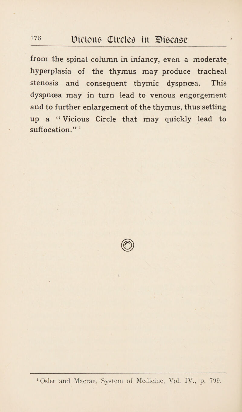 from the spinal column in infancy, even a moderate hyperplasia of the thymus may produce tracheal stenosis and consequent thymic dyspnoea. This dyspnoea may in turn lead to venous engorgement and to further enlargement of the thymus, thus setting up a “ Vicious Circle that may quickly lead to suffocation. ” 1 1 Osier and Macrae, System of Medicine, Vol. IV., p. 799.