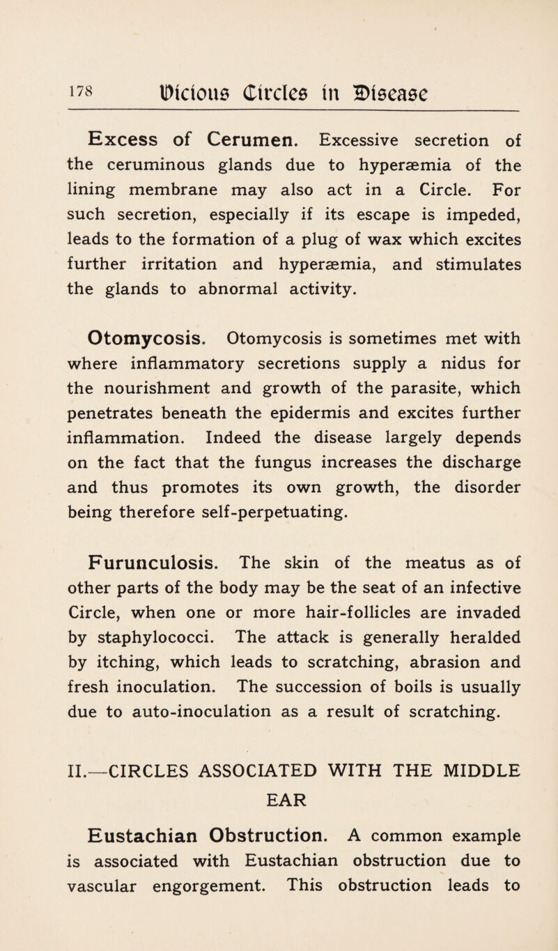Excess of Cerumen. Excessive secretion of the ceruminous glands due to hyperaemia of the lining membrane may also act in a Circle. For such secretion, especially if its escape is impeded, leads to the formation of a plug of wax which excites further irritation and hyperaemia, and stimulates the glands to abnormal activity. Otomycosis. Otomycosis is sometimes met with where inflammatory secretions supply a nidus for the nourishment and growth of the parasite, which penetrates beneath the epidermis and excites further inflammation. Indeed the disease largely depends on the fact that the fungus increases the discharge and thus promotes its own growth, the disorder being therefore self-perpetuating. Furunculosis. The skin of the meatus as of other parts of the body may be the seat of an infective Circle, when one or more hair-follicles are invaded by staphylococci. The attack is generally heralded by itching, which leads to scratching, abrasion and fresh inoculation. The succession of boils is usually due to auto-inoculation as a result of scratching. II.—CIRCLES ASSOCIATED WITH THE MIDDLE EAR Eustachian Obstruction. A common example is associated with Eustachian obstruction due to vascular engorgement. This obstruction leads to
