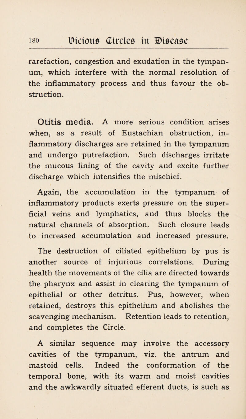 rarefaction, congestion and exudation in the tympan¬ um, which interfere with the normal resolution of the inflammatory process and thus favour the ob¬ struction. Otitis media. A more serious condition arises when, as a result of Eustachian obstruction, in¬ flammatory discharges are retained in the tympanum and undergo putrefaction. Such discharges irritate the mucous lining of the cavity and excite further discharge which intensifies the mischief. Again, the accumulation in the tympanum of inflammatory products exerts pressure on the super¬ ficial veins and lymphatics, and thus blocks the natural channels of absorption. Such closure leads to increased accumulation and increased pressure. The destruction of ciliated epithelium by pus is another source of injurious correlations. During health the movements of the cilia are directed towards the pharynx and assist in clearing the tympanum of epithelial or other detritus. Pus, however, when retained, destroys this epithelium and abolishes the scavenging mechanism. Retention leads to retention, and completes the Circle. A similar sequence may involve the accessory cavities of the tympanum, viz. the antrum and mastoid cells. Indeed the conformation of the temporal bone, with its warm and moist cavities and the awkwardly situated efferent ducts, is such as