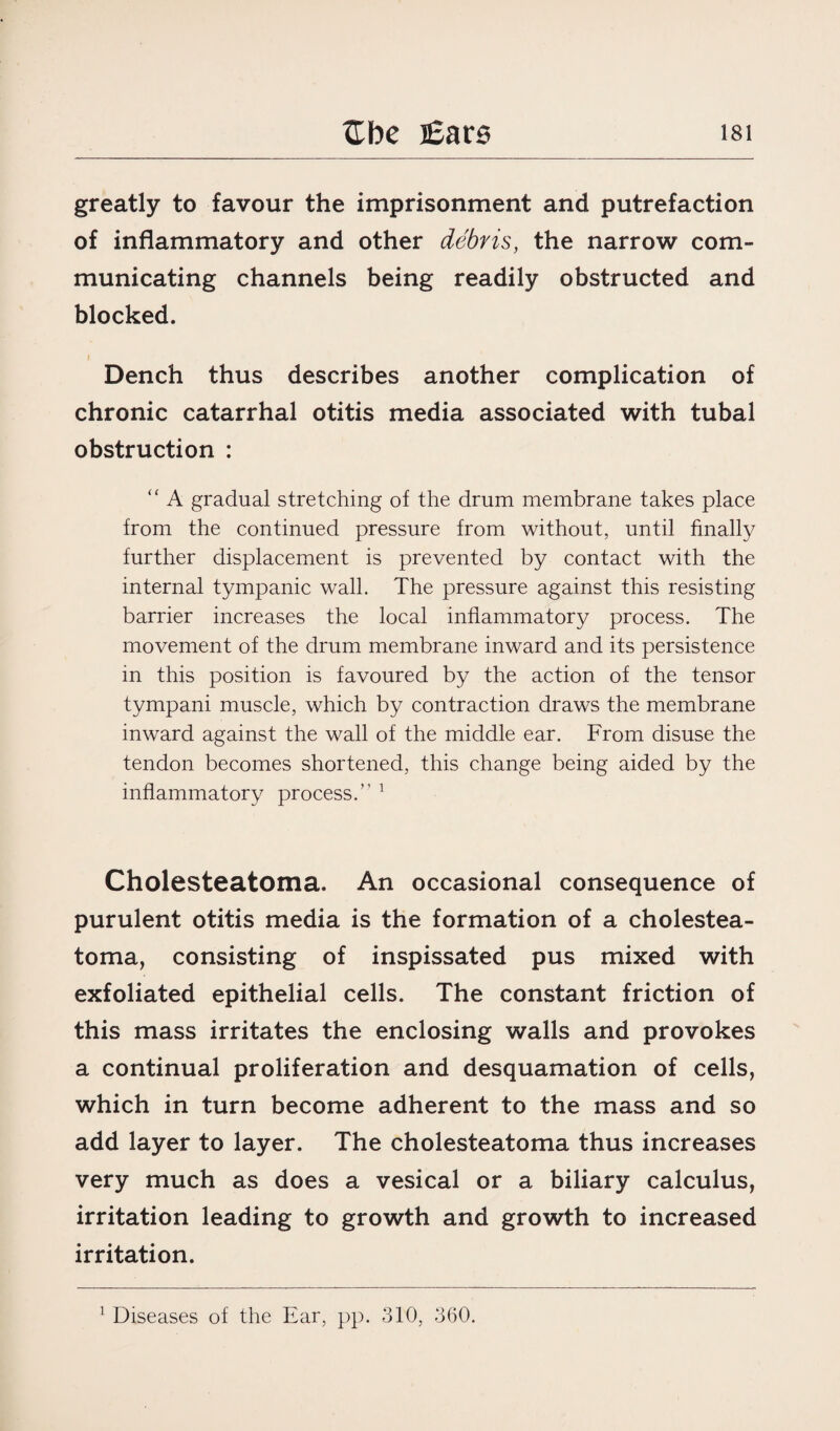 greatly to favour the imprisonment and putrefaction of inflammatory and other debris, the narrow com¬ municating channels being readily obstructed and blocked. Dench thus describes another complication of chronic catarrhal otitis media associated with tubal obstruction : “ A gradual stretching of the drum membrane takes place from the continued pressure from without, until finally further displacement is prevented by contact with the internal tympanic wall. The pressure against this resisting barrier increases the local inflammatory process. The movement of the drum membrane inward and its persistence in this position is favoured by the action of the tensor tympani muscle, which by contraction draws the membrane inward against the wall of the middle ear. From disuse the tendon becomes shortened, this change being aided by the inflammatory process.” 1 Cholesteatoma. An occasional consequence of purulent otitis media is the formation of a cholestea¬ toma, consisting of inspissated pus mixed with exfoliated epithelial cells. The constant friction of this mass irritates the enclosing walls and provokes a continual proliferation and desquamation of cells, which in turn become adherent to the mass and so add layer to layer. The cholesteatoma thus increases very much as does a vesical or a biliary calculus, irritation leading to growth and growth to increased irritation.