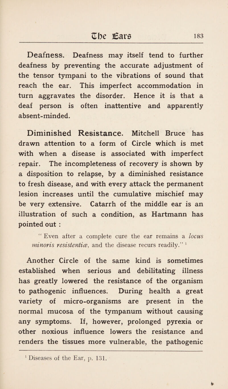 Deafness. Deafness may itself tend to further deafness by preventing the accurate adjustment of the tensor tympani to the vibrations of sound that reach the ear. This imperfect accommodation in turn aggravates the disorder. Hence it is that a deaf person is often inattentive and apparently absent-minded. Diminished Resistance. Mitchell Bruce has drawn attention to a form of Circle which is met with when a disease is associated with imperfect repair. The incompleteness of recovery is shown by a disposition to relapse, by a diminished resistance to fresh disease, and with every attack the permanent lesion increases until the cumulative mischief may be very extensive. Catarrh of the middle ear is an illustration of such a condition, as Hartmann has pointed out : “ Even after a complete cure the ear remains a locus minoris resistentice, and the disease recurs readily/’ 1 Another Circle of the same kind is sometimes established when serious and debilitating illness has greatly lowered the resistance of the organism to pathogenic influences. During health a great variety of micro-organisms are present in the normal mucosa of the tympanum without causing any symptoms. If, however, prolonged pyrexia or other noxious influence lowers the resistance and renders the tissues more vulnerable, the pathogenic