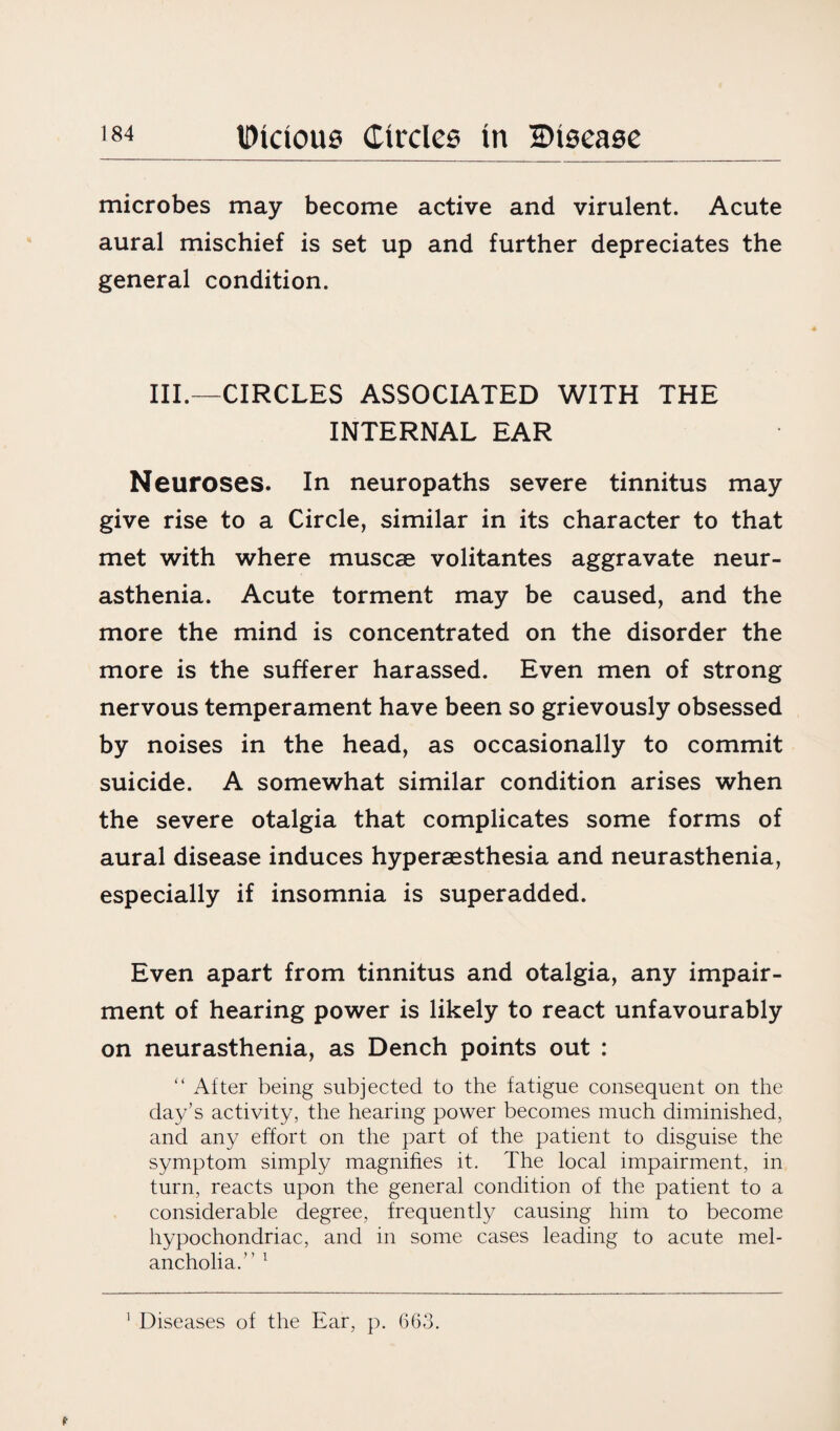 microbes may become active and virulent. Acute aural mischief is set up and further depreciates the general condition. III.—CIRCLES ASSOCIATED WITH THE INTERNAL EAR Neuroses. In neuropaths severe tinnitus may give rise to a Circle, similar in its character to that met with where muscae volitantes aggravate neur¬ asthenia. Acute torment may be caused, and the more the mind is concentrated on the disorder the more is the sufferer harassed. Even men of strong nervous temperament have been so grievously obsessed by noises in the head, as occasionally to commit suicide. A somewhat similar condition arises when the severe otalgia that complicates some forms of aural disease induces hyperaesthesia and neurasthenia, especially if insomnia is superadded. Even apart from tinnitus and otalgia, any impair¬ ment of hearing power is likely to react unfavourably on neurasthenia, as Dench points out : “ After being subjected to the fatigue consequent on the day’s activity, the hearing power becomes much diminished, and any effort on the part of the patient to disguise the symptom simply magnifies it. The local impairment, in turn, reacts upon the general condition of the patient to a considerable degree, frequently causing him to become hypochondriac, and in some cases leading to acute mel¬ ancholia.” 1