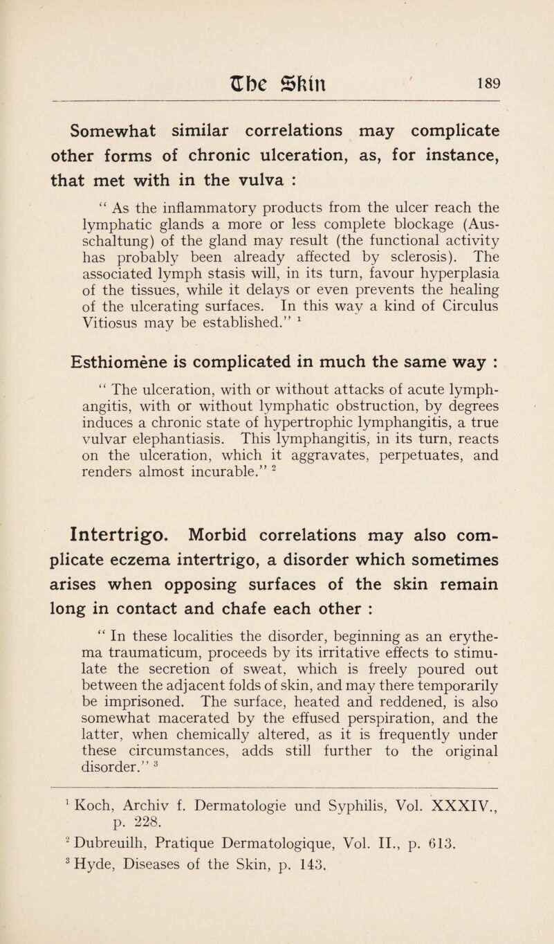 / Somewhat similar correlations may complicate other forms of chronic ulceration, as, for instance, that met with in the vulva : “ As the inflammatory products from the ulcer reach the lymphatic glands a more or less complete blockage (Aus- schaltung) of the gland may result (the functional activity has probably been already affected by sclerosis). The associated lymph stasis will, in its turn, favour hyperplasia of the tissues, while it delays or even prevents the healing of the ulcerating surfaces. In this way a kind of Circulus Vitiosus may be established.” 1 Esthiomene is complicated in much the same way : “ The ulceration, with or without attacks of acute lymph¬ angitis, with or without lymphatic obstruction, by degrees induces a chronic state of hypertrophic lymphangitis, a true vulvar elephantiasis. This lymphangitis, in its turn, reacts on the ulceration, which it aggravates, perpetuates, and renders almost incurable.” 2 Intertrigo. Morbid correlations may also com¬ plicate eczema intertrigo, a disorder which sometimes arises when opposing surfaces of the skin remain long in contact and chafe each other : “ In these localities the disorder, beginning as an erythe¬ ma traumaticum, proceeds by its irritative effects to stimu¬ late the secretion of sweat, which is freely poured out between the adjacent folds of skin, and may there temporarily be imprisoned. The surface, heated and reddened, is also somewhat macerated by the effused perspiration, and the latter, when chemically altered, as it is frequently under these circumstances, adds still further to the original disorder.” 3 1 Koch, Archiv f. Dermatologie und Syphilis, Vol. XXXIV., p. 228. 2 Dubreuilh, Pratique Dermatologique, Vol. II., p. 613. 3 Hyde, Diseases of the Skin, p. 143,