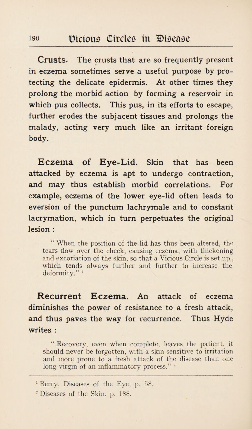 Crusts. The crusts that are so frequently present in eczema sometimes serve a useful purpose by pro¬ tecting the delicate epidermis. At other times they prolong the morbid action by forming a reservoir in which pus collects. This pus, in its efforts to escape, further erodes the subjacent tissues and prolongs the malady, acting very much like an irritant foreign body. Eczema of Eye-Lid. Skin that has been attacked by eczema is apt to undergo contraction, and may thus establish morbid correlations. For example, eczema of the lower eye-lid often leads to eversion of the punctum lachrymale and to constant lacrymation, which in turn perpetuates the original lesion : “ When the position of the lid has thus been altered, the tears flow over the cheek, causing eczema, with thickening and excoriation of the skin, so that a Vicious Circle is set up , which tends always further and further to increase the deformity.” 1 Recurrent Eczema. An attack of eczema diminishes the power of resistance to a fresh attack, and thus paves the way for recurrence. Thus Hyde writes : “ Recovery, even when complete, leaves the patient, it should never be forgotten, with a skin sensitive to irritation and more prone to a fresh attack of the disease than one long virgin of an inflammatory process.” 2 1 Berry, Diseases of the Eye, p. 58.