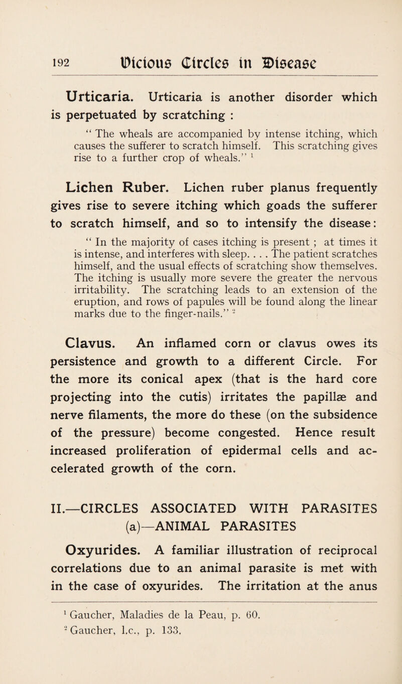 Urticaria. Urticaria is another disorder which is perpetuated by scratching : “ The wheals are accompanied by intense itching, which causes the sufferer to scratch himself. This scratching gives rise to a further crop of wheals.” 1 Lichen Ruber. Lichen ruber planus frequently gives rise to severe itching which goads the sufferer to scratch himself, and so to intensify the disease: “ In the majority of cases itching is present ; at times it is intense, and interferes with sleep. . . . The patient scratches himself, and the usual effects of scratching show themselves. The itching is usually more severe the greater the nervous irritability. The scratching leads to an extension of the eruption, and rows of papules will be found along the linear marks due to the finger-nails.” - Clavus. An inflamed corn or clavus owes its persistence and growth to a different Circle. For the more its conical apex (that is the hard core projecting into the cutis) irritates the papillae and nerve filaments, the more do these (on the subsidence of the pressure) become congested. Hence result increased proliferation of epidermal cells and ac¬ celerated growth of the corn. II.—CIRCLES ASSOCIATED WITH PARASITES (a)—ANIMAL PARASITES Oxyurides. A familiar illustration of reciprocal correlations due to an animal parasite is met with in the case of oxyurides. The irritation at the anus 1 Gaucher, Maladies de la Peau, p. 60. “Gaucher, l.c., p. 133,
