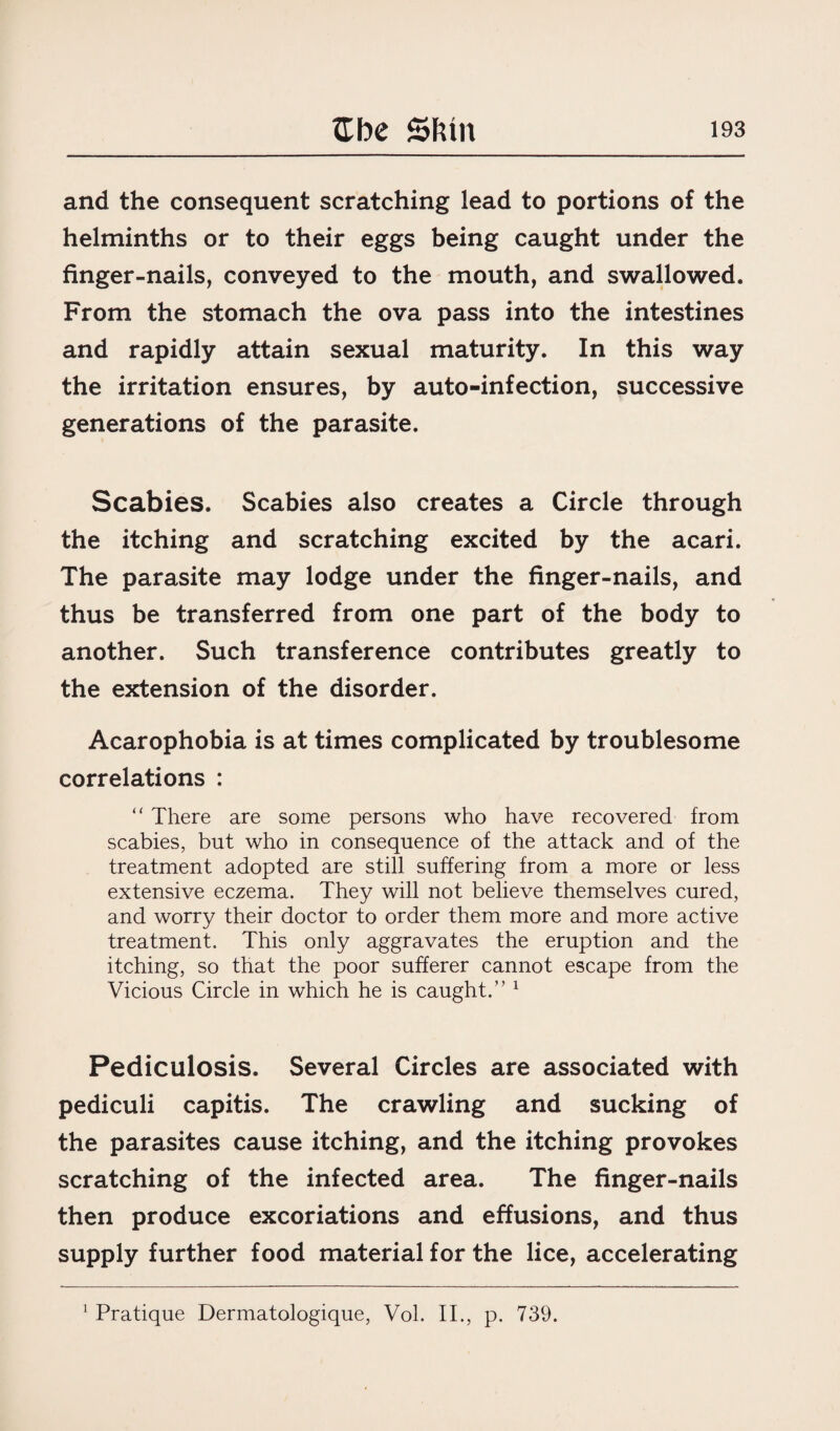 and the consequent scratching lead to portions of the helminths or to their eggs being caught under the finger-nails, conveyed to the mouth, and swallowed. From the stomach the ova pass into the intestines and rapidly attain sexual maturity. In this way the irritation ensures, by auto-infection, successive generations of the parasite. Scabies. Scabies also creates a Circle through the itching and scratching excited by the acari. The parasite may lodge under the finger-nails, and thus be transferred from one part of the body to another. Such transference contributes greatly to the extension of the disorder. Acarophobia is at times complicated by troublesome correlations : “ There are some persons who have recovered from scabies, but who in consequence of the attack and of the treatment adopted are still suffering from a more or less extensive eczema. They will not believe themselves cured, and worry their doctor to order them more and more active treatment. This only aggravates the eruption and the itching, so that the poor sufferer cannot escape from the Vicious Circle in which he is caught.” 1 Pediculosis. Several Circles are associated with pediculi capitis. The crawling and sucking of the parasites cause itching, and the itching provokes scratching of the infected area. The finger-nails then produce excoriations and effusions, and thus supply further food material for the lice, accelerating