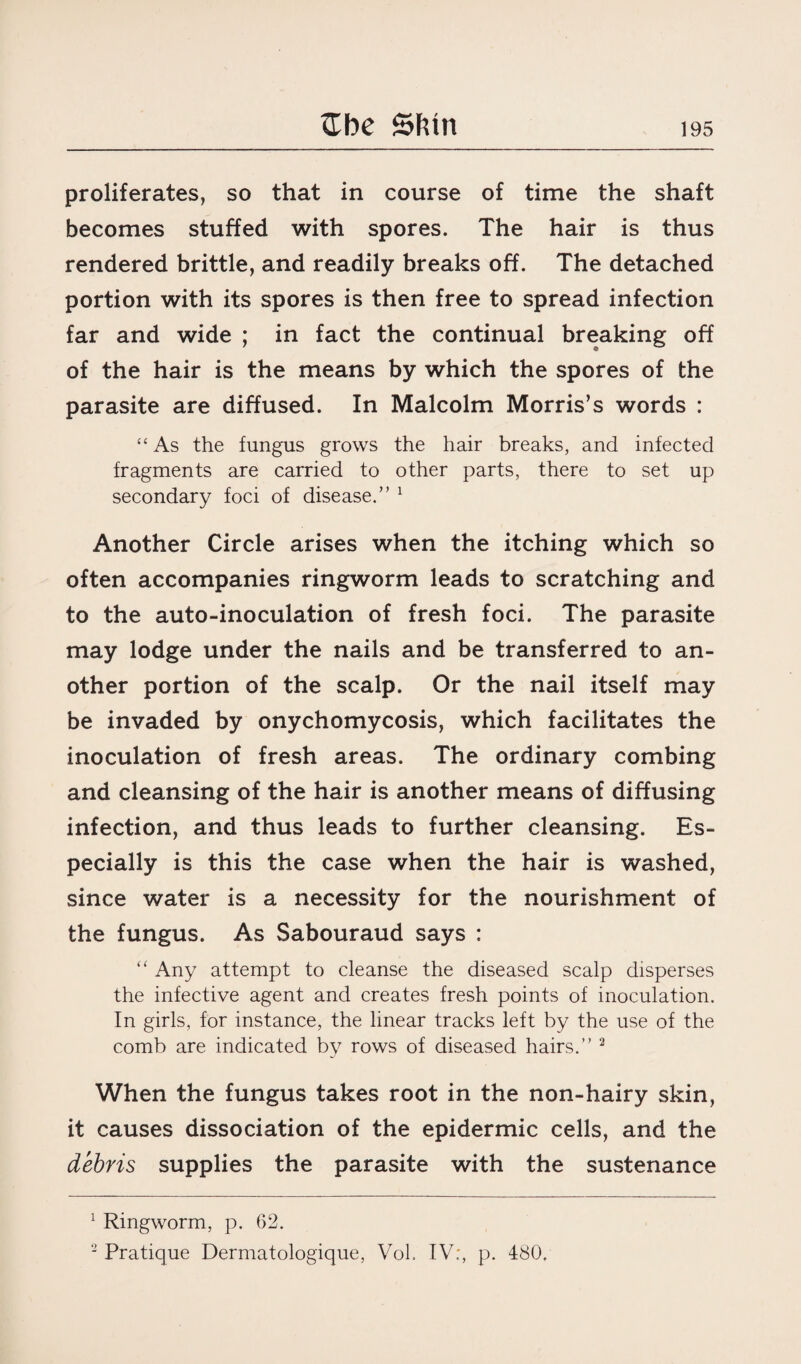 She Sfttn proliferates, so that in course of time the shaft becomes stuffed with spores. The hair is thus rendered brittle, and readily breaks off. The detached portion with its spores is then free to spread infection far and wide ; in fact the continual breaking off of the hair is the means by which the spores of the parasite are diffused. In Malcolm Morris’s words : “ As the fungus grows the hair breaks, and infected fragments are carried to other parts, there to set up secondary foci of disease.” 1 Another Circle arises when the itching which so often accompanies ringworm leads to scratching and to the auto-inoculation of fresh foci. The parasite may lodge under the nails and be transferred to an¬ other portion of the scalp. Or the nail itself may be invaded by onychomycosis, which facilitates the inoculation of fresh areas. The ordinary combing and cleansing of the hair is another means of diffusing infection, and thus leads to further cleansing. Es¬ pecially is this the case when the hair is washed, since water is a necessity for the nourishment of the fungus. As Sabouraud says : “ Any attempt to cleanse the diseased scalp disperses the infective agent and creates fresh points of inoculation. In girls, for instance, the linear tracks left by the use of the comb are indicated by rows of diseased hairs.” 2 When the fungus takes root in the non-hairy skin, it causes dissociation of the epidermic cells, and the debris supplies the parasite with the sustenance 1 Ringworm, p. 62. 2 Pratique Dermatologique, Vol. IV;, p. 480.