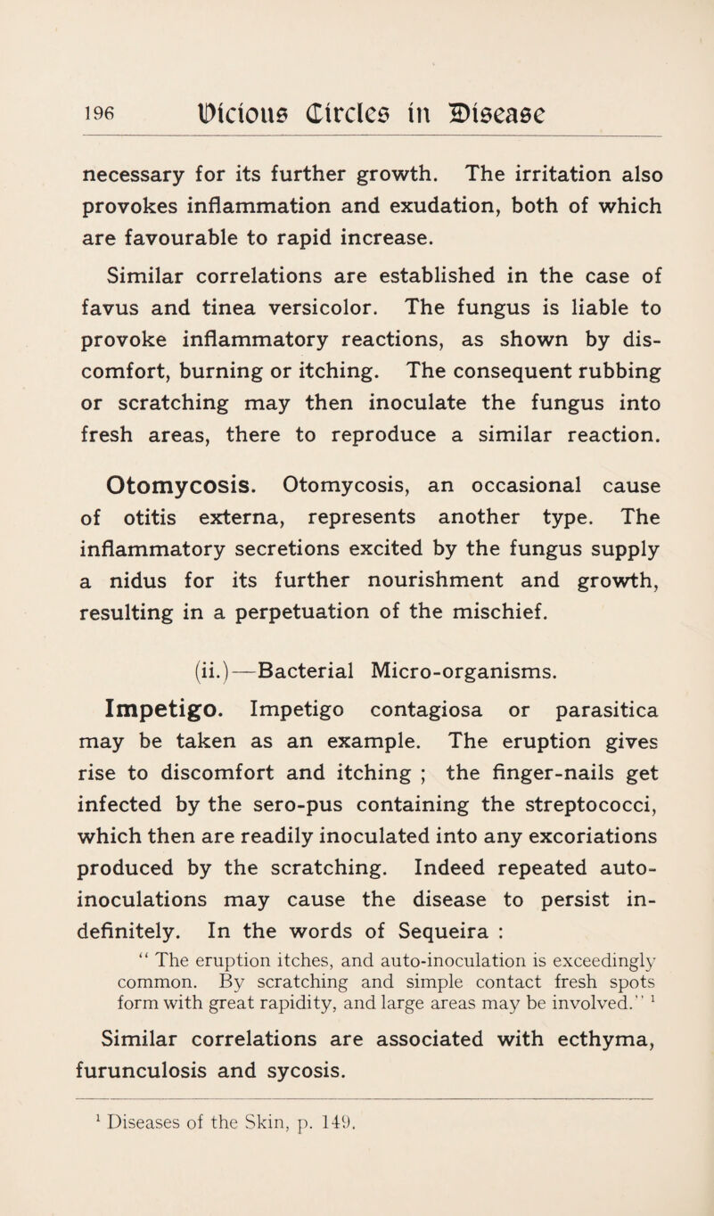necessary for its further growth. The irritation also provokes inflammation and exudation, both of which are favourable to rapid increase. Similar correlations are established in the case of favus and tinea versicolor. The fungus is liable to provoke inflammatory reactions, as shown by dis¬ comfort, burning or itching. The consequent rubbing or scratching may then inoculate the fungus into fresh areas, there to reproduce a similar reaction. Otomycosis. Otomycosis, an occasional cause of otitis externa, represents another type. The inflammatory secretions excited by the fungus supply a nidus for its further nourishment and growth, resulting in a perpetuation of the mischief. (ii.)—Bacterial Micro-organisms. Impetigo. Impetigo contagiosa or parasitica may be taken as an example. The eruption gives rise to discomfort and itching ; the finger-nails get infected by the sero-pus containing the streptococci, which then are readily inoculated into any excoriations produced by the scratching. Indeed repeated auto¬ inoculations may cause the disease to persist in¬ definitely. In the words of Sequeira : “ The eruption itches, and auto-inoculation is exceedingly common. By scratching and simple contact fresh spots form with great rapidity, and large areas may be involved.” 1 Similar correlations are associated with ecthyma, furunculosis and sycosis.