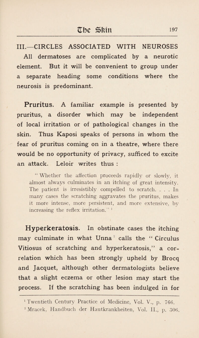 III.—CIRCLES ASSOCIATED WITH NEUROSES All dermatoses are complicated by a neurotic element. But it will be convenient to group under a separate heading some conditions where the neurosis is predominant. Pruritus. A familiar example is presented by pruritus, a disorder which may be independent of local irritation or of pathological changes in the skin. Thus Kaposi speaks of persons in whom the fear of pruritus coming on in a theatre, where there would be no opportunity of privacy, sufficed to excite an attack. Leloir writes thus : ” Whether the affection proceeds rapidly or slowly, it almost always culminates in an itching of great intensity. The patient is irresistibly compelled to scratch. ... In many cases the scratching aggravates the pruritus, makes it more intense, more persistent, and more extensive, by increasing the reflex irritation.” 1 2 Hyperkeratosis. In obstinate cases the itching may culminate in what Unna' calls the “ Circulus Vitiosus of scratching and hyperkeratosis,” a cor¬ relation which has been strongly upheld by Brocq and Jacquet, although other dermatologists believe that a slight eczema or other lesion may start the process. If the scratching has been indulged in for 1 Twentieth Century Practice of Medicine, Vol. V., p. 766. 2 Mracek, Handbuch der Hautkrankheiten, Vol. II., p. 306.