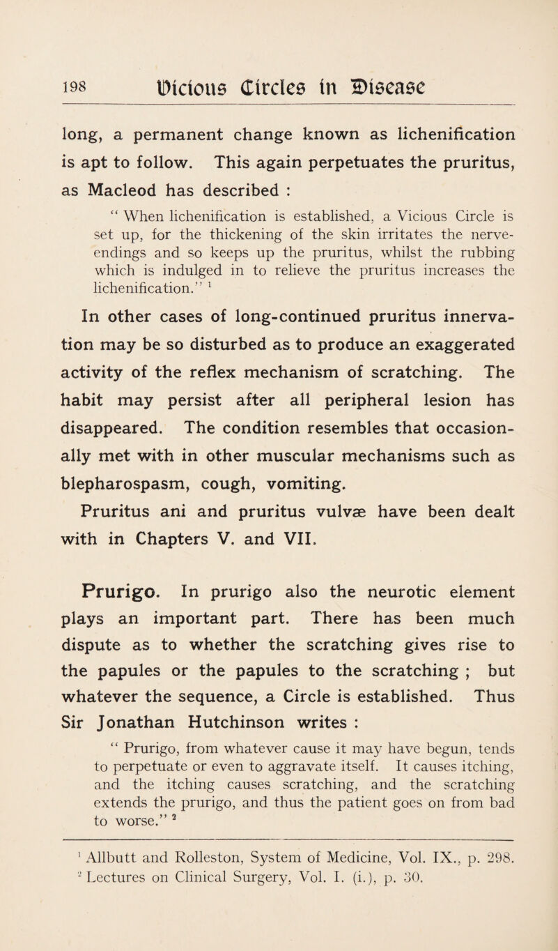 long, a permanent change known as lichenification is apt to follow. This again perpetuates the pruritus, as Macleod has described : “ When lichenification is established, a Vicious Circle is set up, for the thickening of the skin irritates the nerve- endings and so keeps up the pruritus, whilst the rubbing which is indulged in to relieve the pruritus increases the lichenification.” 1 In other cases of long-continued pruritus innerva¬ tion may be so disturbed as to produce an exaggerated activity of the reflex mechanism of scratching. The habit may persist after all peripheral lesion has disappeared. The condition resembles that occasion¬ ally met with in other muscular mechanisms such as blepharospasm, cough, vomiting. Pruritus ani and pruritus vulvae have been dealt with in Chapters V. and VII. Prurigo. In prurigo also the neurotic element plays an important part. There has been much dispute as to whether the scratching gives rise to the papules or the papules to the scratching ; but whatever the sequence, a Circle is established. Thus Sir Jonathan Hutchinson writes : “ Prurigo, from whatever cause it may have begun, tends to perpetuate or even to aggravate itself. It causes itching, and the itching causes scratching, and the scratching extends the prurigo, and thus the patient goes on from bad to worse.” 2 1 Allbutt and Rolleston, System of Medicine, Vol. IX., p. 298. * Lectures on Clinical Surgery, Vol. I. (i.), p. 30.