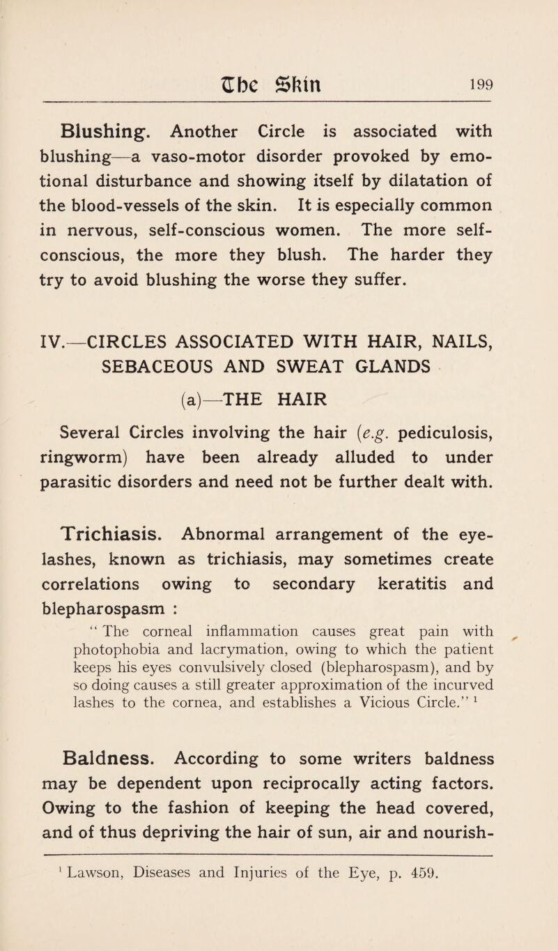 Blushing. Another Circle is associated with blushing—a vaso-motor disorder provoked by emo¬ tional disturbance and showing itself by dilatation of the blood-vessels of the skin. It is especially common in nervous, self-conscious women. The more self- conscious, the more they blush. The harder they try to avoid blushing the worse they suffer. IV.—CIRCLES ASSOCIATED WITH HAIR, NAILS, SEBACEOUS AND SWEAT GLANDS (a)—THE HAIR Several Circles involving the hair (e.g. pediculosis, ringworm) have been already alluded to under parasitic disorders and need not be further dealt with. Trichiasis. Abnormal arrangement of the eye¬ lashes, known as trichiasis, may sometimes create correlations owing to secondary keratitis and blepharospasm : “ The corneal inflammation causes great pain with photophobia and lacrymation, owing to which the patient keeps his eyes convulsively closed (blepharospasm), and by so doing causes a still greater approximation of the incurved lashes to the cornea, and establishes a Vicious Circle.” 1 Baldness. According to some writers baldness may be dependent upon reciprocally acting factors. Owing to the fashion of keeping the head covered, and of thus depriving the hair of sun, air and nourish- 1 Lawson, Diseases and Injuries of the Eye, p. 459.