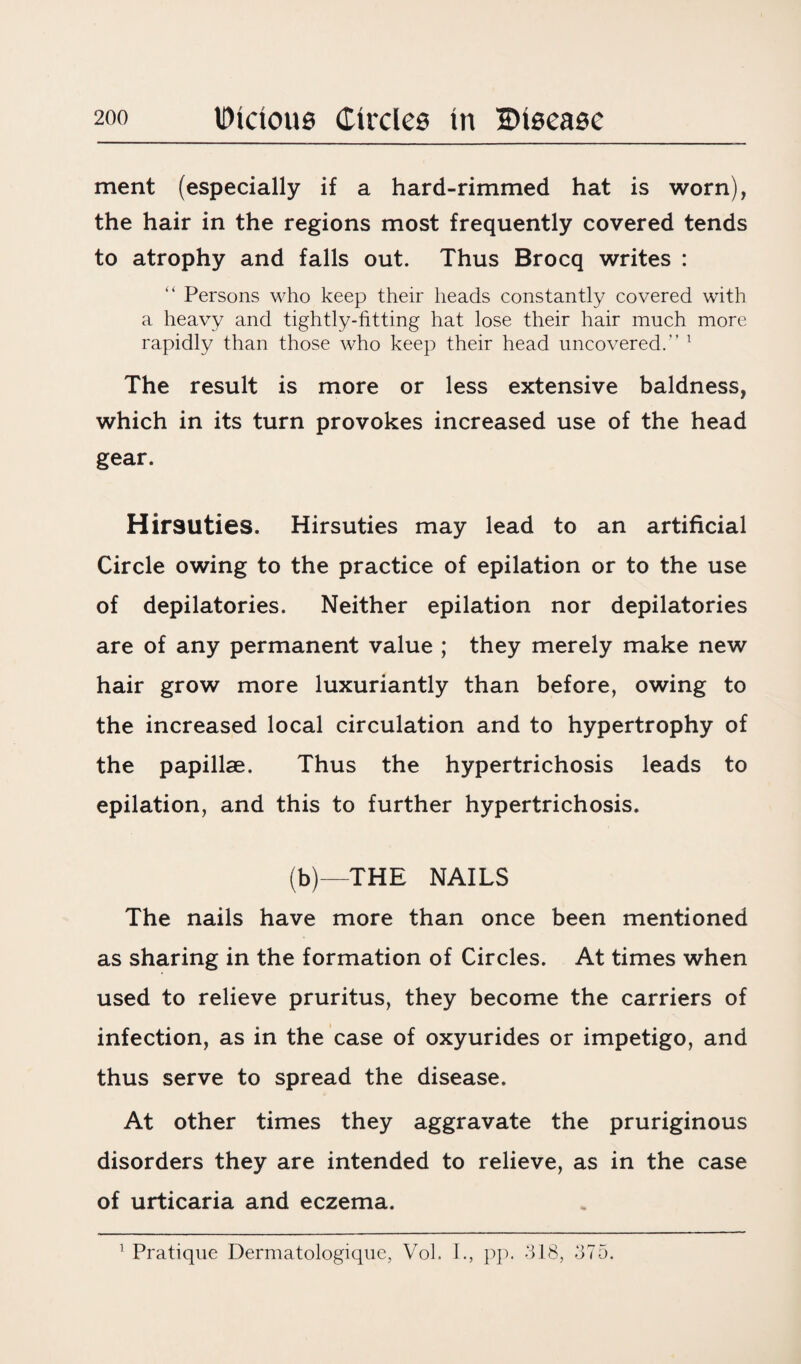 ment (especially if a hard-rimmed hat is worn), the hair in the regions most frequently covered tends to atrophy and falls out. Thus Brocq writes : “ Persons who keep their heads constantly covered with a heavy and tightly-fitting hat lose their hair much more rapidly than those who keep their head uncovered.” 1 The result is more or less extensive baldness, which in its turn provokes increased use of the head gear. Hirsuties. Hirsuties may lead to an artificial Circle owing to the practice of epilation or to the use of depilatories. Neither epilation nor depilatories are of any permanent value ; they merely make new hair grow more luxuriantly than before, owing to the increased local circulation and to hypertrophy of the papillae. Thus the hypertrichosis leads to epilation, and this to further hypertrichosis. (b)—THE NAILS The nails have more than once been mentioned as sharing in the formation of Circles. At times when used to relieve pruritus, they become the carriers of infection, as in the case of oxyurides or impetigo, and thus serve to spread the disease. At other times they aggravate the pruriginous disorders they are intended to relieve, as in the case of urticaria and eczema.