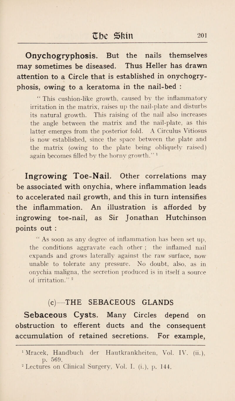 Onychogryphosis. But the nails themselves may sometimes be diseased. Thus Heller has drawn attention to a Circle that is established in onychogry¬ phosis, owing to a keratoma in the nail-bed : f< This cushion-like growth, caused by the inflammatory irritation in the matrix, raises up the nail-plate and disturbs its natural growth. This raising of the nail also increases the angle between the matrix and the nail-plate, as this latter emerges from the posterior fold. A Circulus Vitiosus is now established, since the space between the plate and the matrix (owing to the plate being obliquely raised) again becomes filled by the horny growth.” 1 Ingrowing Toe-Nail. Other correlations may be associated with onychia, where inflammation leads to accelerated nail growth, and this in turn intensifies the inflammation. An illustration is afforded by ingrowing toe-nail, as Sir Jonathan Hutchinson points out : “ As soon as any degree of inflammation has been set up, the conditions aggravate each other ; the inflamed nail expands and grows laterally against the raw surface, now unable to tolerate any pressure. No doubt, also, as in onychia maligna, the secretion produced is in itself a source of irritation.” 2 (c)—THE SEBACEOUS GLANDS Sebaceous Cysts. Many Circles depend on obstruction to efferent ducts and the consequent accumulation of retained secretions. For example, 1 Mracek, Handbuch der Hautkrankheiten, Vol. IV. (ii.), p. 569. 2 Lectures on Clinical Surgery, Vol. I. (i.), p. 144.