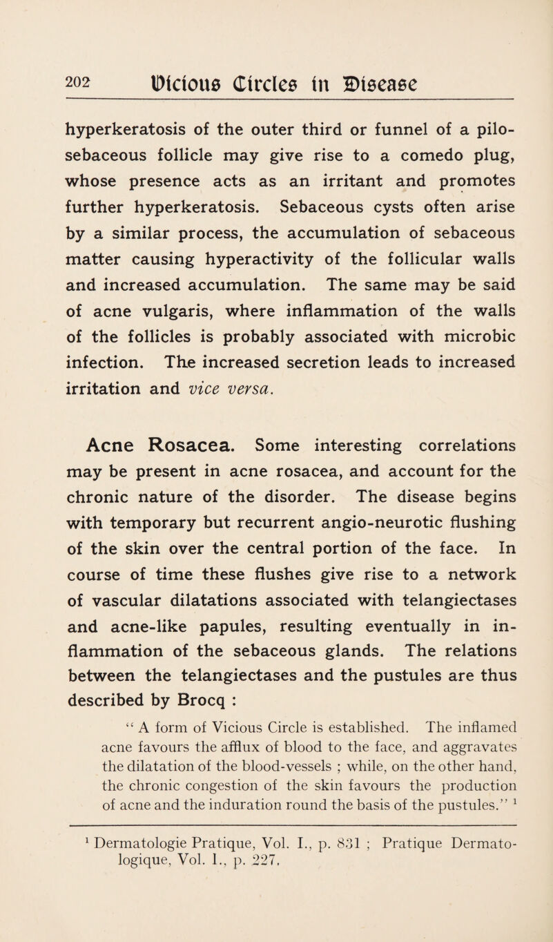 hyperkeratosis of the outer third or funnel of a pilo- sebaceous follicle may give rise to a comedo plug, whose presence acts as an irritant and promotes further hyperkeratosis. Sebaceous cysts often arise by a similar process, the accumulation of sebaceous matter causing hyperactivity of the follicular walls and increased accumulation. The same may be said of acne vulgaris, where inflammation of the walls of the follicles is probably associated with microbic infection. The increased secretion leads to increased irritation and vice versa. Acne Rosacea. Some interesting correlations may be present in acne rosacea, and account for the chronic nature of the disorder. The disease begins with temporary but recurrent angio-neurotic flushing of the skin over the central portion of the face. In course of time these flushes give rise to a network of vascular dilatations associated with telangiectases and acne-like papules, resulting eventually in in¬ flammation of the sebaceous glands. The relations between the telangiectases and the pustules are thus described by Brocq : “ A form of Vicious Circle is established. The inflamed acne favours the afflux of blood to the face, and aggravates the dilatation of the blood-vessels ; while, on the other hand, the chronic congestion of the skin favours the production of acne and the induration round the basis of the pustules.” 1 1 Dermatologie Pratique, Vol. I., p. 831 ; Pratique Dermato- logique, Vol. 1., p. 227.