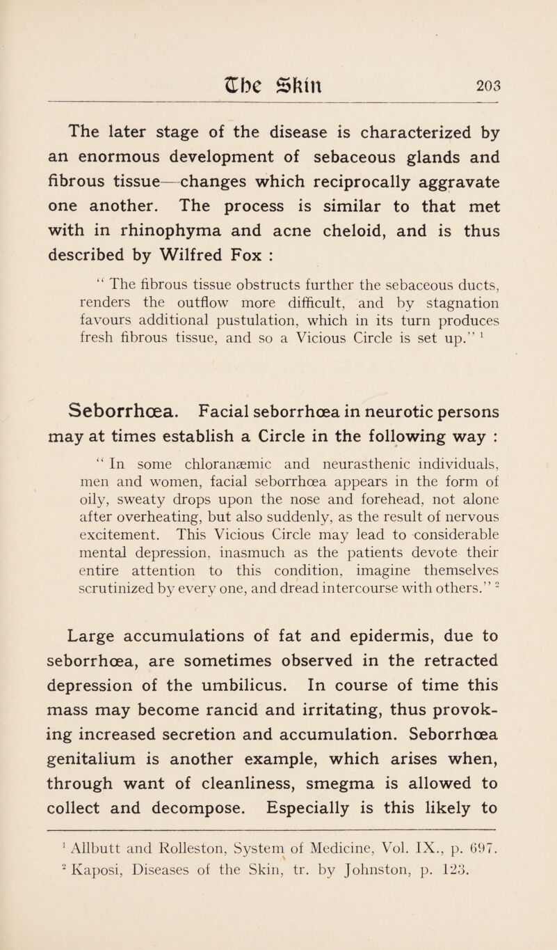 The later stage of the disease is characterized by an enormous development of sebaceous glands and fibrous tissue—changes which reciprocally aggravate one another. The process is similar to that met with in rhinophyma and acne cheloid, and is thus described by Wilfred Fox : “ The fibrous tissue obstructs further the sebaceous ducts, renders the outflow more difficult, and by stagnation favours additional pustulation, which in its turn produces fresh fibrous tissue, and so a Vicious Circle is set up.” 1 Seborrhoea. Facial seborrhoea in neurotic persons may at times establish a Circle in the following way : “ In some chloranaemic and neurasthenic individuals, men and women, facial seborrhoea appears in the form of oily, sweaty drops upon the nose and forehead, not alone after overheating, but also suddenly, as the result of nervous excitement. This Vicious Circle may lead to considerable mental depression, inasmuch as the patients devote their entire attention to this condition, imagine themselves scrutinized by every one, and dread intercourse with others.” 2 Large accumulations of fat and epidermis, due to seborrhoea, are sometimes observed in the retracted depression of the umbilicus. In course of time this mass may become rancid and irritating, thus provok¬ ing increased secretion and accumulation. Seborrhoea genitalium is another example, which arises when, through want of cleanliness, smegma is allowed to collect and decompose. Especially is this likely to 1 Allbutt and Rolleston, System of Medicine, Vol. IX., p. 697. 2 Kaposi, Diseases of the Skin, tr. by Johnston, p. 123.